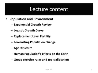 Lecture content
• Population and Environment
– Exponential Growth Review
– Logistic Growth Curve
– Replacement Level Fertility
– Forecasting Population Change
– Age Structure
– Human Population’s Effects on the Earth
– Group exercise rules and topic allocation
Lec 6; MrL 1
 