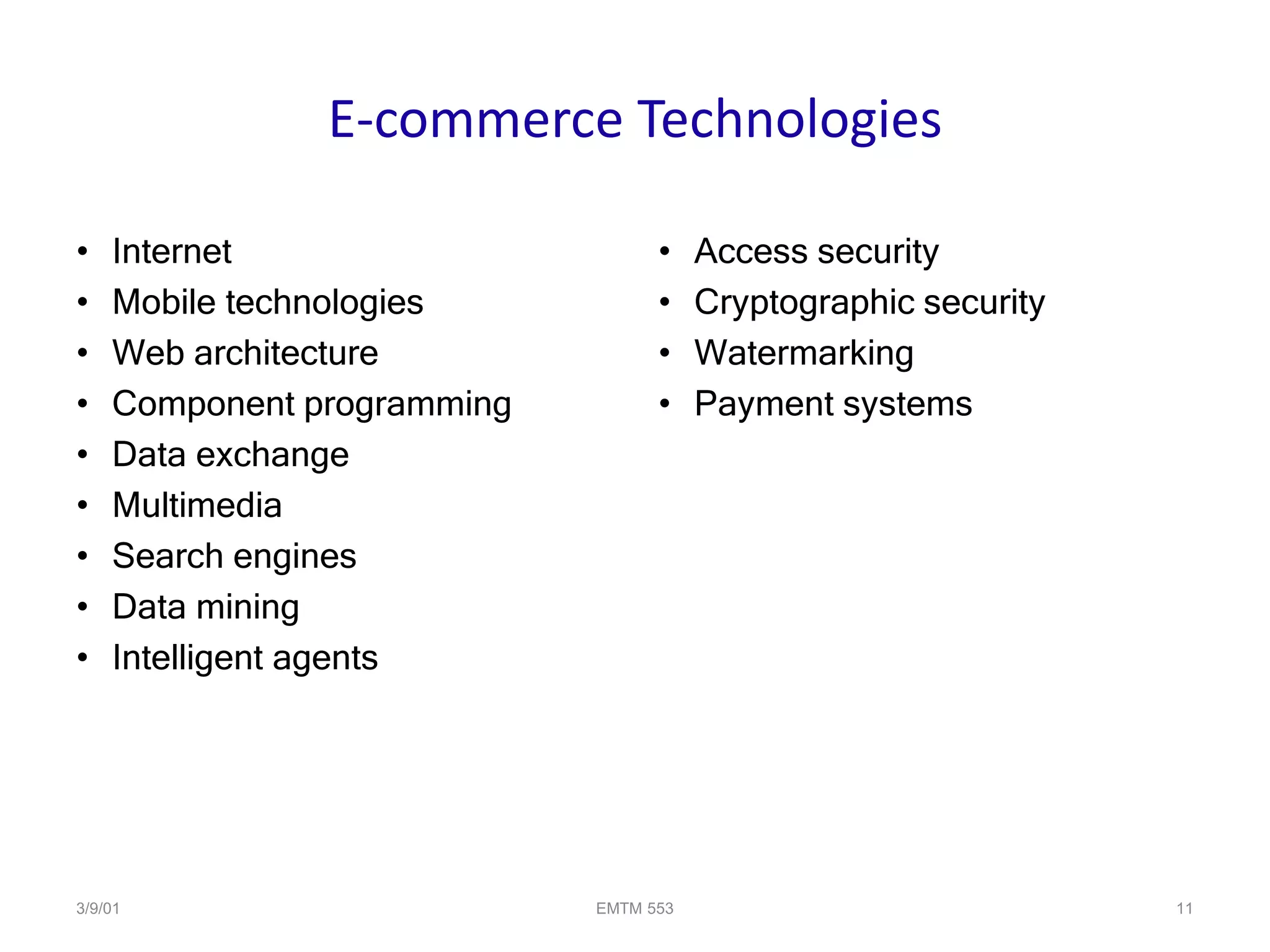 3/9/01 EMTM 553 11
E-commerce Technologies
• Internet
• Mobile technologies
• Web architecture
• Component programming
• Data exchange
• Multimedia
• Search engines
• Data mining
• Intelligent agents
• Access security
• Cryptographic security
• Watermarking
• Payment systems
 