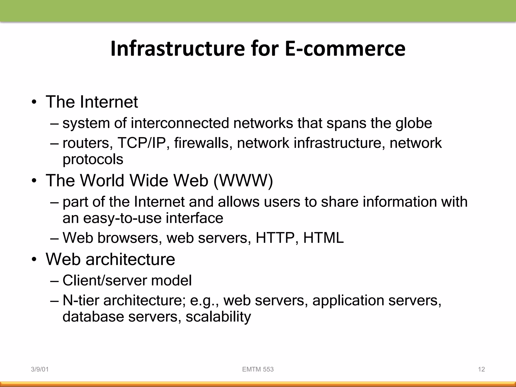 3/9/01 EMTM 553 12
Infrastructure for E-commerce
• The Internet
– system of interconnected networks that spans the globe
– routers, TCP/IP, firewalls, network infrastructure, network
protocols
• The World Wide Web (WWW)
– part of the Internet and allows users to share information with
an easy-to-use interface
– Web browsers, web servers, HTTP, HTML
• Web architecture
– Client/server model
– N-tier architecture; e.g., web servers, application servers,
database servers, scalability
 