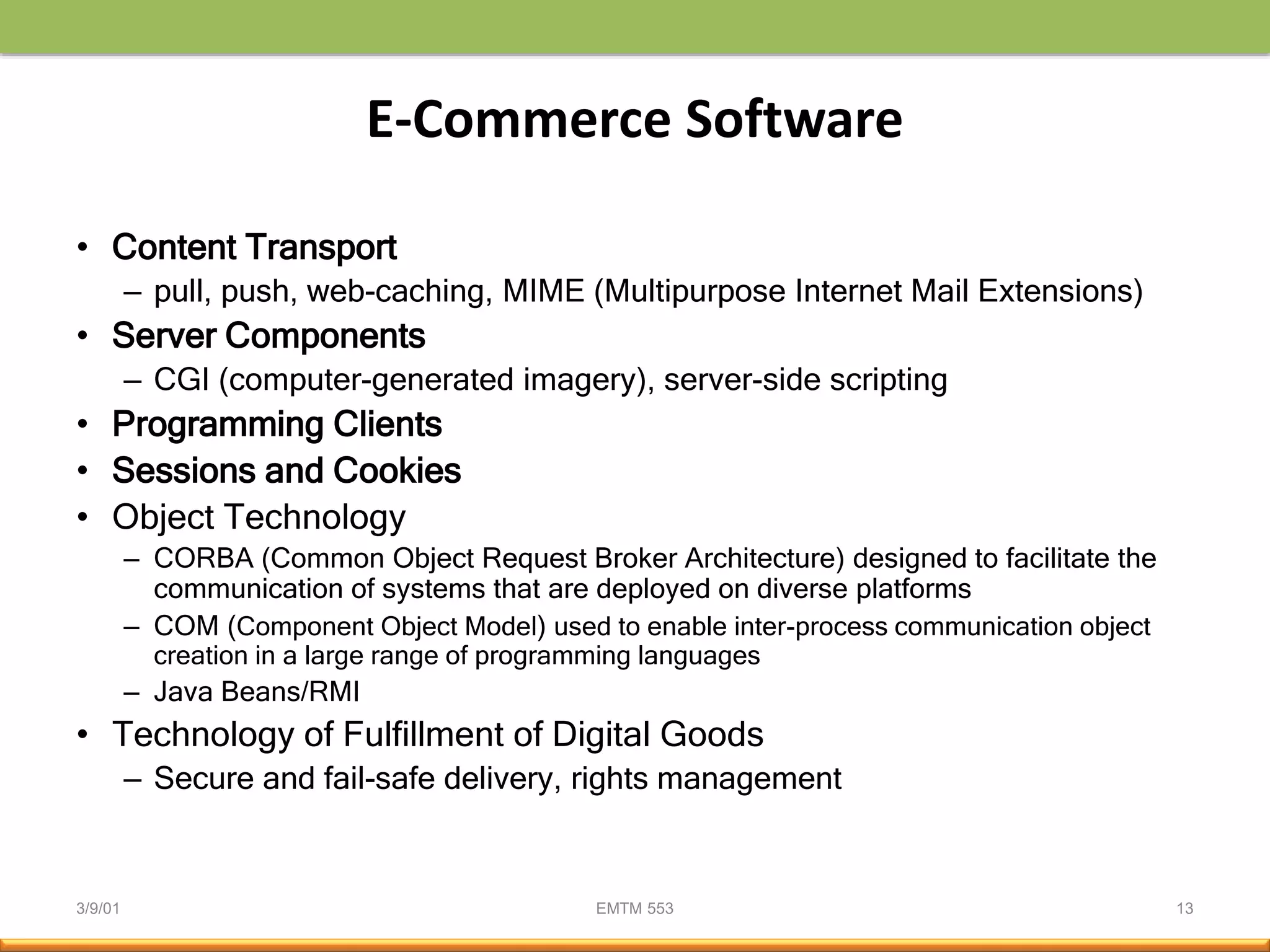 3/9/01 EMTM 553 13
E-Commerce Software
• Content Transport
– pull, push, web-caching, MIME (Multipurpose Internet Mail Extensions)
• Server Components
– CGI (computer-generated imagery), server-side scripting
• Programming Clients
• Sessions and Cookies
• Object Technology
– CORBA (Common Object Request Broker Architecture) designed to facilitate the
communication of systems that are deployed on diverse platforms
– COM (Component Object Model) used to enable inter-process communication object
creation in a large range of programming languages
– Java Beans/RMI
• Technology of Fulfillment of Digital Goods
– Secure and fail-safe delivery, rights management
 
