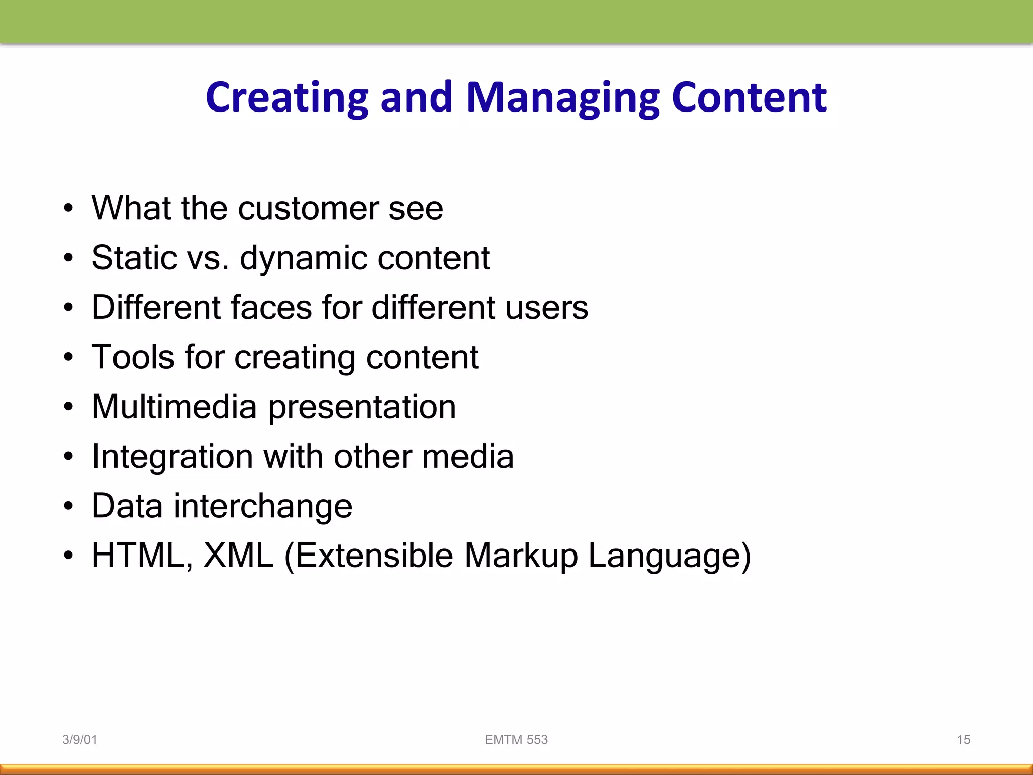3/9/01 EMTM 553 15
Creating and Managing Content
• What the customer see
• Static vs. dynamic content
• Different faces for different users
• Tools for creating content
• Multimedia presentation
• Integration with other media
• Data interchange
• HTML, XML (Extensible Markup Language)
 