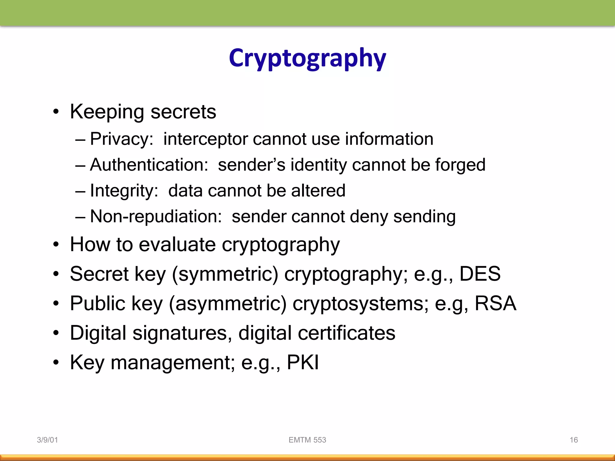 3/9/01 EMTM 553 16
Cryptography
• Keeping secrets
– Privacy: interceptor cannot use information
– Authentication: sender’s identity cannot be forged
– Integrity: data cannot be altered
– Non-repudiation: sender cannot deny sending
• How to evaluate cryptography
• Secret key (symmetric) cryptography; e.g., DES
• Public key (asymmetric) cryptosystems; e.g, RSA
• Digital signatures, digital certificates
• Key management; e.g., PKI
 