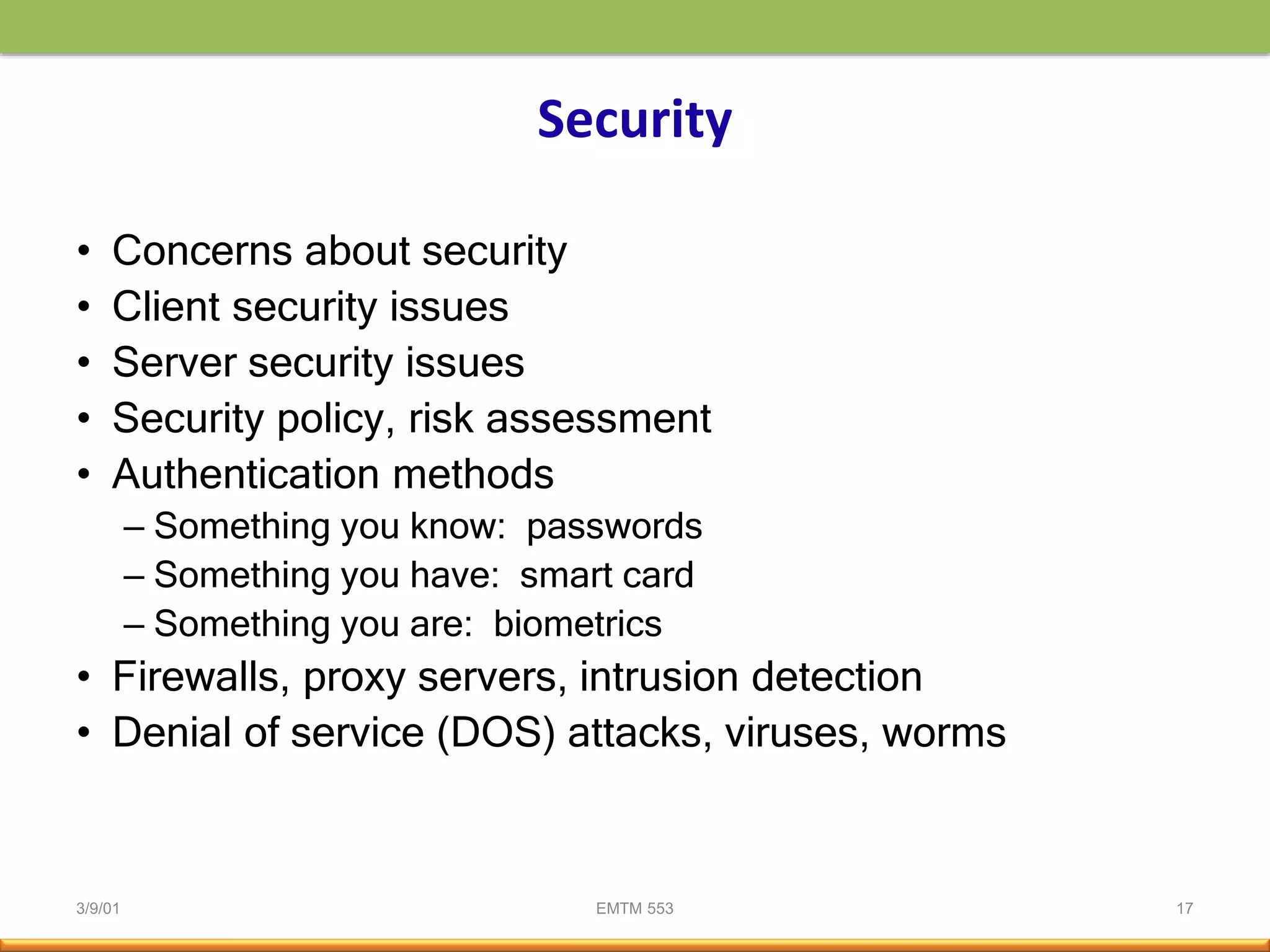 3/9/01 EMTM 553 17
Security
• Concerns about security
• Client security issues
• Server security issues
• Security policy, risk assessment
• Authentication methods
– Something you know: passwords
– Something you have: smart card
– Something you are: biometrics
• Firewalls, proxy servers, intrusion detection
• Denial of service (DOS) attacks, viruses, worms
 