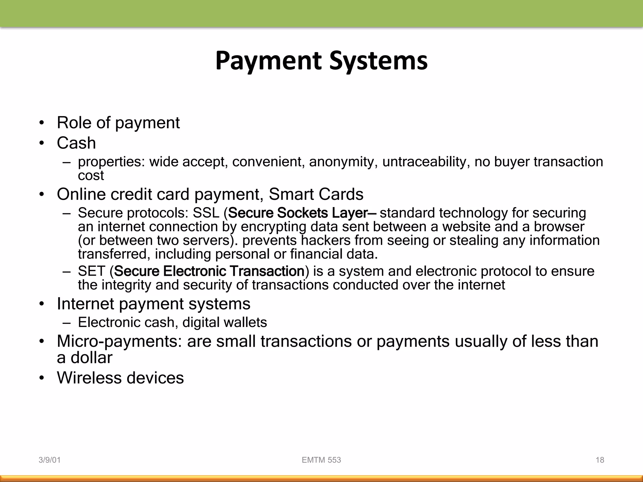 3/9/01 EMTM 553 18
Payment Systems
• Role of payment
• Cash
– properties: wide accept, convenient, anonymity, untraceability, no buyer transaction
cost
• Online credit card payment, Smart Cards
– Secure protocols: SSL (Secure Sockets Layer— standard technology for securing
an internet connection by encrypting data sent between a website and a browser
(or between two servers). prevents hackers from seeing or stealing any information
transferred, including personal or financial data.
– SET (Secure Electronic Transaction) is a system and electronic protocol to ensure
the integrity and security of transactions conducted over the internet
• Internet payment systems
– Electronic cash, digital wallets
• Micro-payments: are small transactions or payments usually of less than
a dollar
• Wireless devices
 