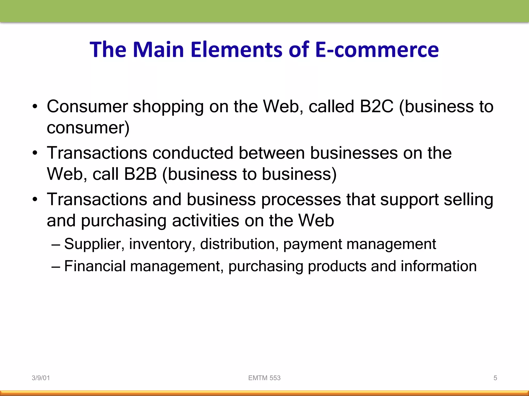 3/9/01 EMTM 553 5
The Main Elements of E-commerce
• Consumer shopping on the Web, called B2C (business to
consumer)
• Transactions conducted between businesses on the
Web, call B2B (business to business)
• Transactions and business processes that support selling
and purchasing activities on the Web
– Supplier, inventory, distribution, payment management
– Financial management, purchasing products and information
 
