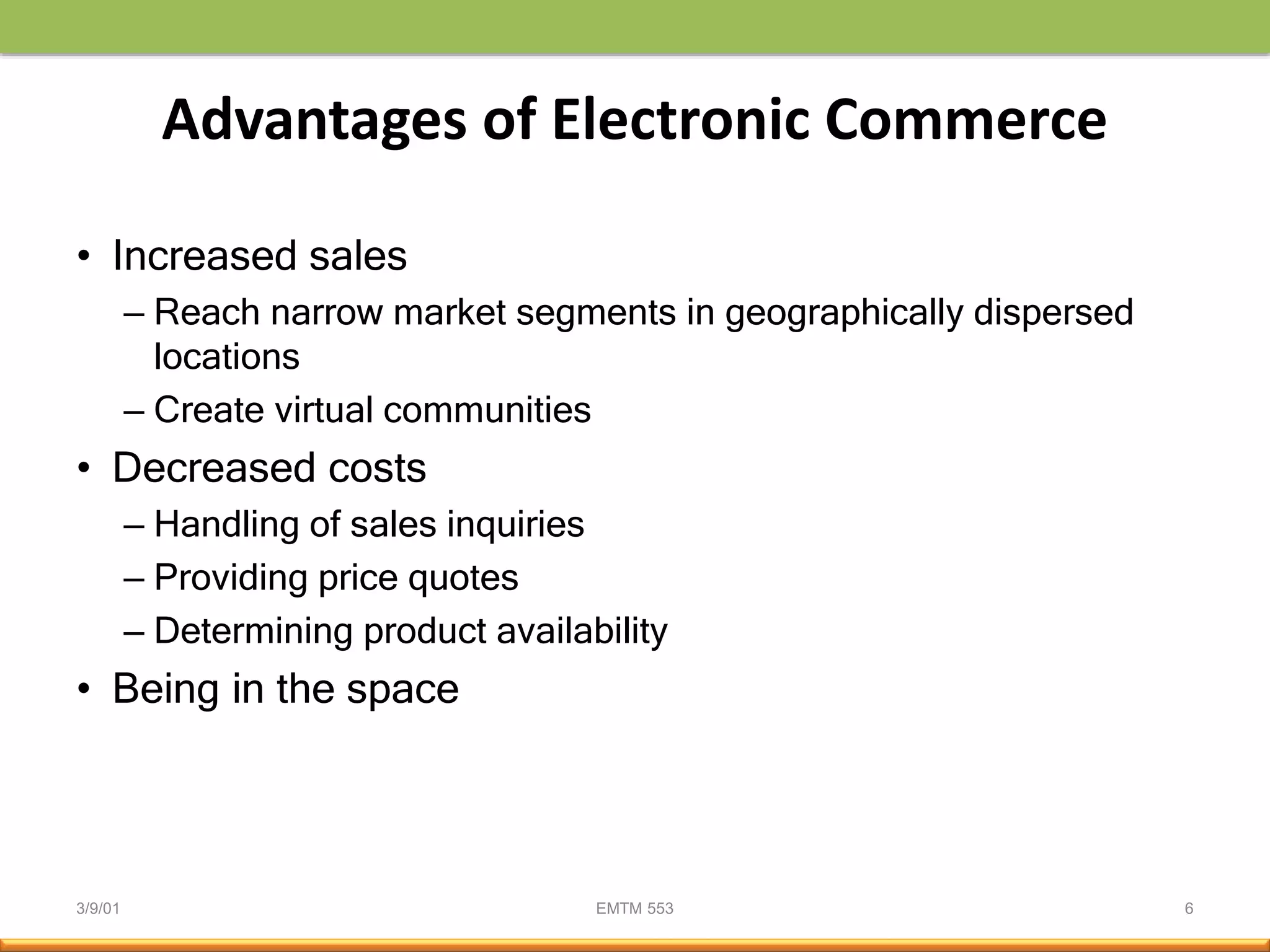 3/9/01 EMTM 553 6
Advantages of Electronic Commerce
• Increased sales
– Reach narrow market segments in geographically dispersed
locations
– Create virtual communities
• Decreased costs
– Handling of sales inquiries
– Providing price quotes
– Determining product availability
• Being in the space
 