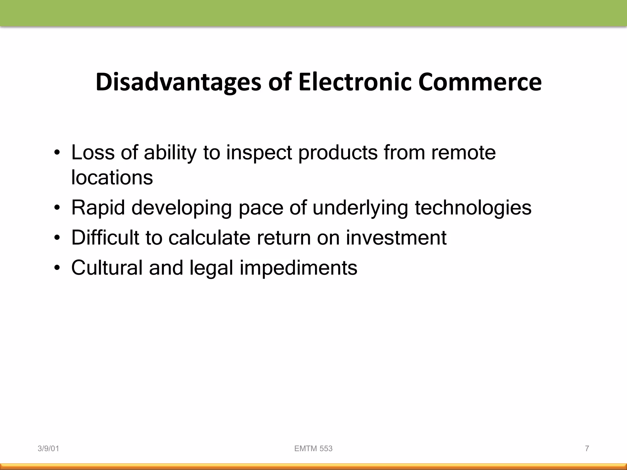 3/9/01 EMTM 553 7
Disadvantages of Electronic Commerce
• Loss of ability to inspect products from remote
locations
• Rapid developing pace of underlying technologies
• Difficult to calculate return on investment
• Cultural and legal impediments
 