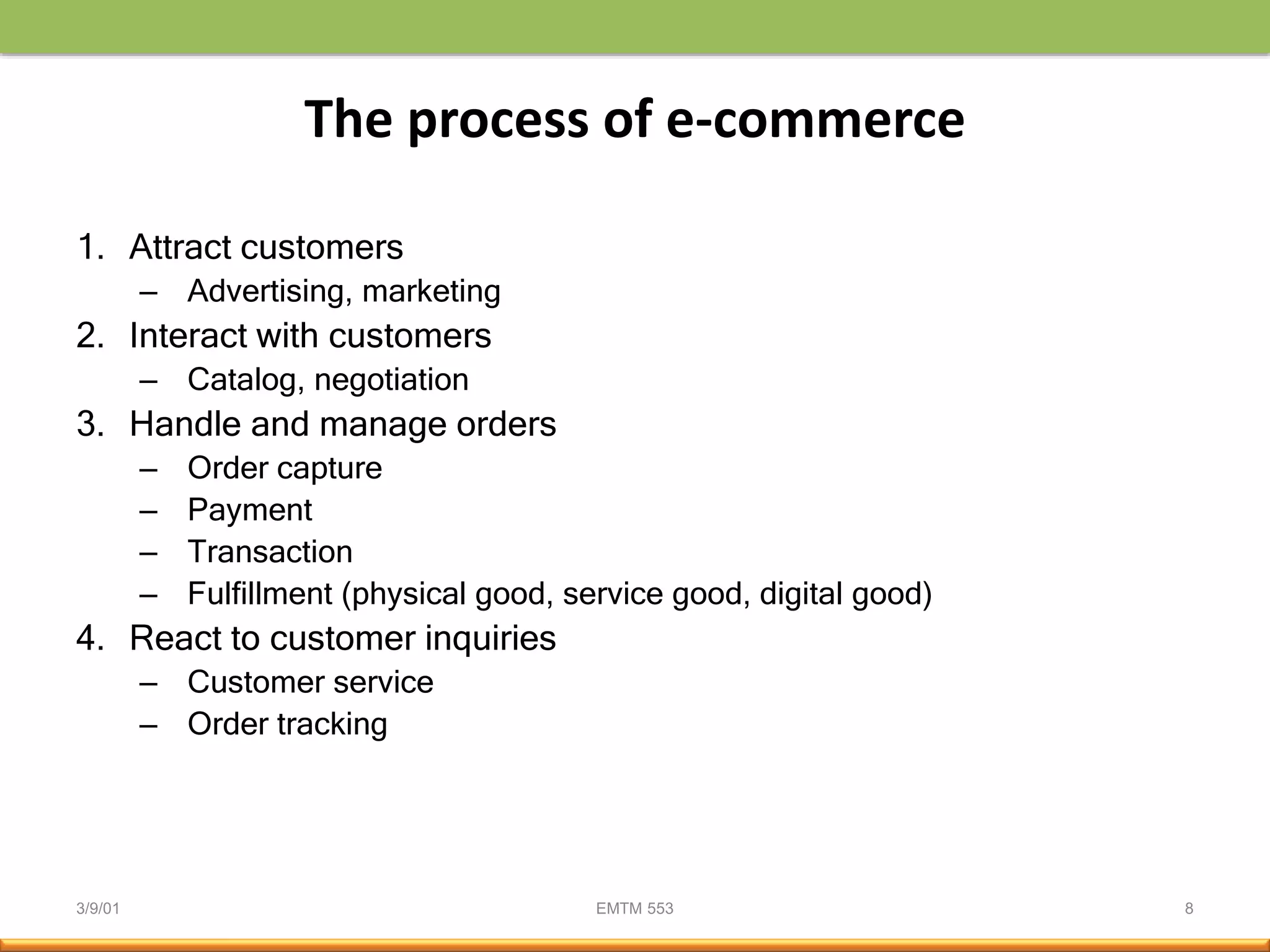 3/9/01 EMTM 553 8
The process of e-commerce
1. Attract customers
– Advertising, marketing
2. Interact with customers
– Catalog, negotiation
3. Handle and manage orders
– Order capture
– Payment
– Transaction
– Fulfillment (physical good, service good, digital good)
4. React to customer inquiries
– Customer service
– Order tracking
 