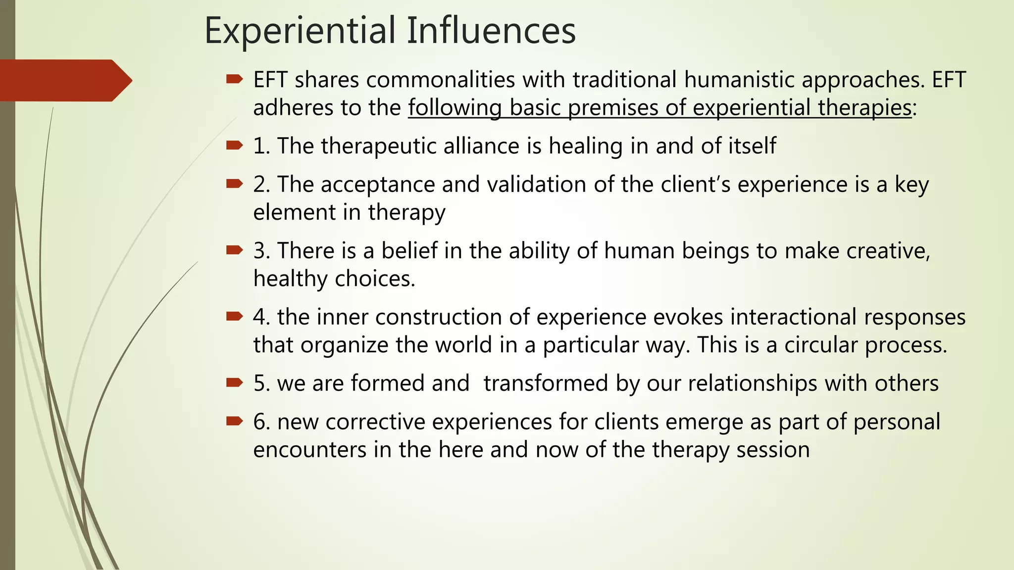 Experiential Influences
 EFT shares commonalities with traditional humanistic approaches. EFT
adheres to the following basic premises of experiential therapies:
 1. The therapeutic alliance is healing in and of itself
 2. The acceptance and validation of the client’s experience is a key
element in therapy
 3. There is a belief in the ability of human beings to make creative,
healthy choices.
 4. the inner construction of experience evokes interactional responses
that organize the world in a particular way. This is a circular process.
 5. we are formed and transformed by our relationships with others
 6. new corrective experiences for clients emerge as part of personal
encounters in the here and now of the therapy session
 