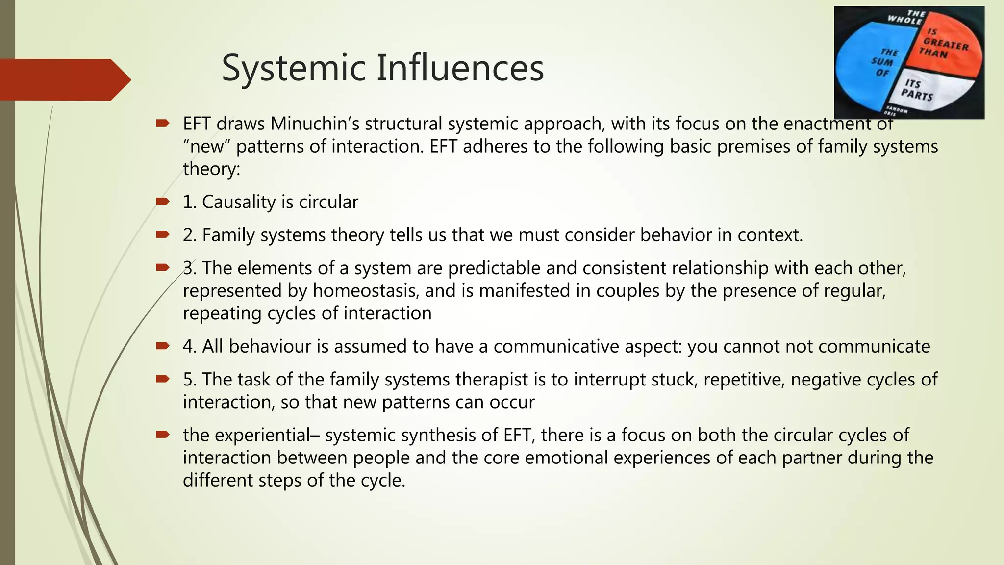 Systemic Influences
 EFT draws Minuchin’s structural systemic approach, with its focus on the enactment of
“new” patterns of interaction. EFT adheres to the following basic premises of family systems
theory:
 1. Causality is circular
 2. Family systems theory tells us that we must consider behavior in context.
 3. The elements of a system are predictable and consistent relationship with each other,
represented by homeostasis, and is manifested in couples by the presence of regular,
repeating cycles of interaction
 4. All behaviour is assumed to have a communicative aspect: you cannot not communicate
 5. The task of the family systems therapist is to interrupt stuck, repetitive, negative cycles of
interaction, so that new patterns can occur
 the experiential– systemic synthesis of EFT, there is a focus on both the circular cycles of
interaction between people and the core emotional experiences of each partner during the
different steps of the cycle.
 