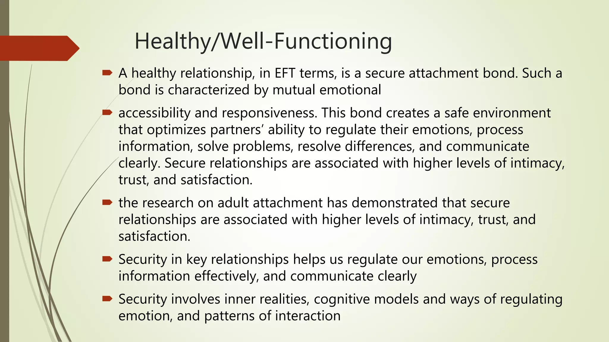 Healthy/Well-Functioning
 A healthy relationship, in EFT terms, is a secure attachment bond. Such a
bond is characterized by mutual emotional
 accessibility and responsiveness. This bond creates a safe environment
that optimizes partners’ ability to regulate their emotions, process
information, solve problems, resolve differences, and communicate
clearly. Secure relationships are associated with higher levels of intimacy,
trust, and satisfaction.
 the research on adult attachment has demonstrated that secure
relationships are associated with higher levels of intimacy, trust, and
satisfaction.
 Security in key relationships helps us regulate our emotions, process
information effectively, and communicate clearly
 Security involves inner realities, cognitive models and ways of regulating
emotion, and patterns of interaction
 