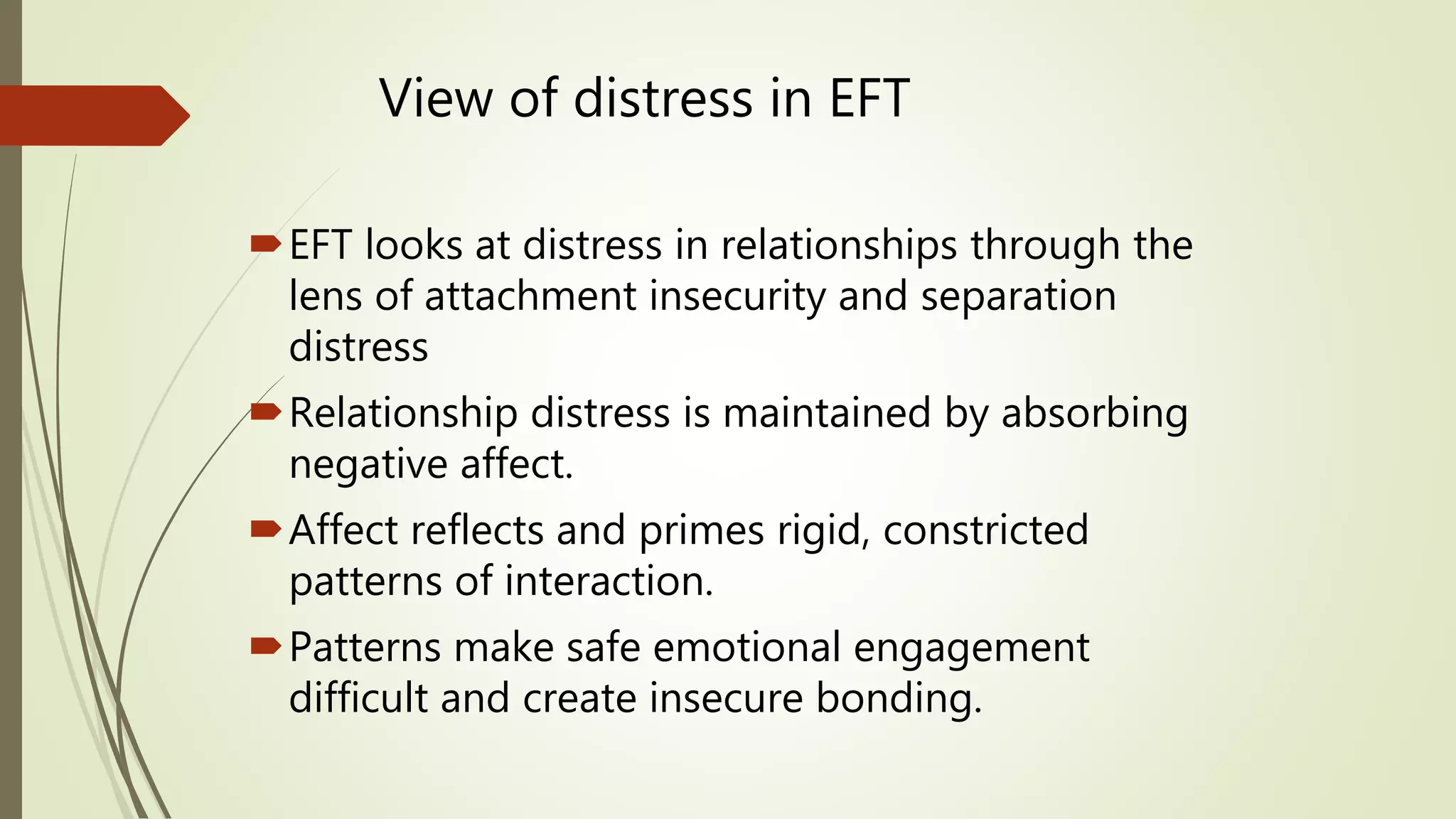 View of distress in EFT
EFT looks at distress in relationships through the
lens of attachment insecurity and separation
distress
Relationship distress is maintained by absorbing
negative affect.
Affect reflects and primes rigid, constricted
patterns of interaction.
Patterns make safe emotional engagement
difficult and create insecure bonding.
 