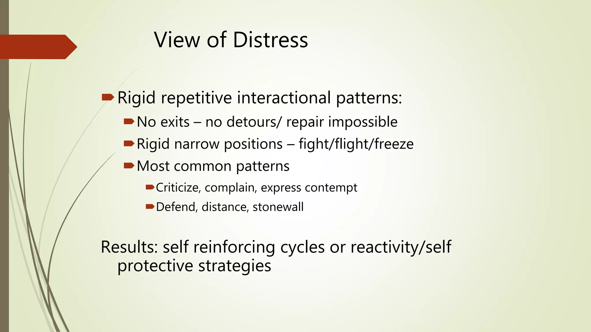 View of Distress
Rigid repetitive interactional patterns:
No exits – no detours/ repair impossible
Rigid narrow positions – fight/flight/freeze
Most common patterns
Criticize, complain, express contempt
Defend, distance, stonewall
Results: self reinforcing cycles or reactivity/self
protective strategies
 