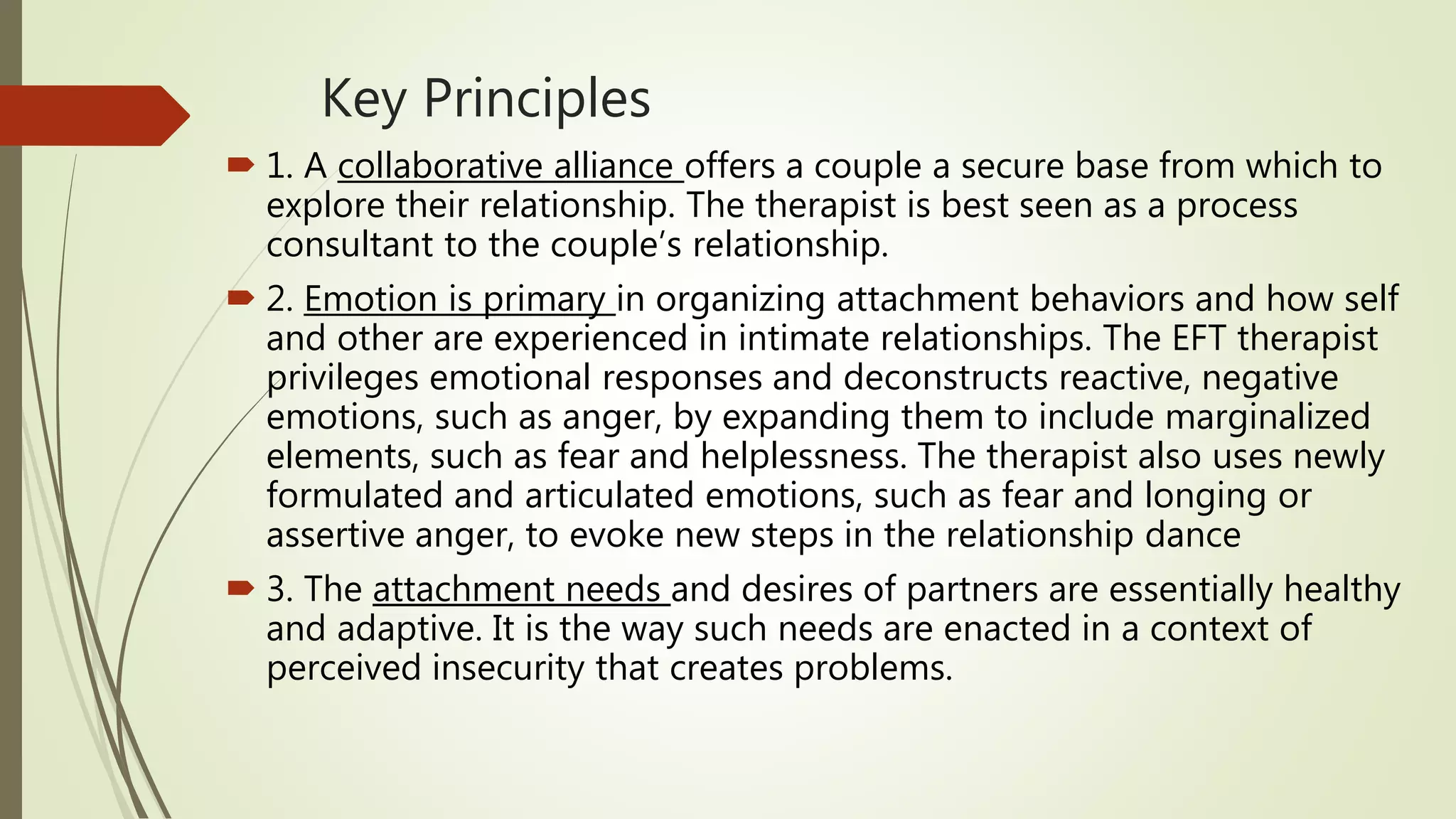 Key Principles
 1. A collaborative alliance offers a couple a secure base from which to
explore their relationship. The therapist is best seen as a process
consultant to the couple’s relationship.
 2. Emotion is primary in organizing attachment behaviors and how self
and other are experienced in intimate relationships. The EFT therapist
privileges emotional responses and deconstructs reactive, negative
emotions, such as anger, by expanding them to include marginalized
elements, such as fear and helplessness. The therapist also uses newly
formulated and articulated emotions, such as fear and longing or
assertive anger, to evoke new steps in the relationship dance
 3. The attachment needs and desires of partners are essentially healthy
and adaptive. It is the way such needs are enacted in a context of
perceived insecurity that creates problems.
 