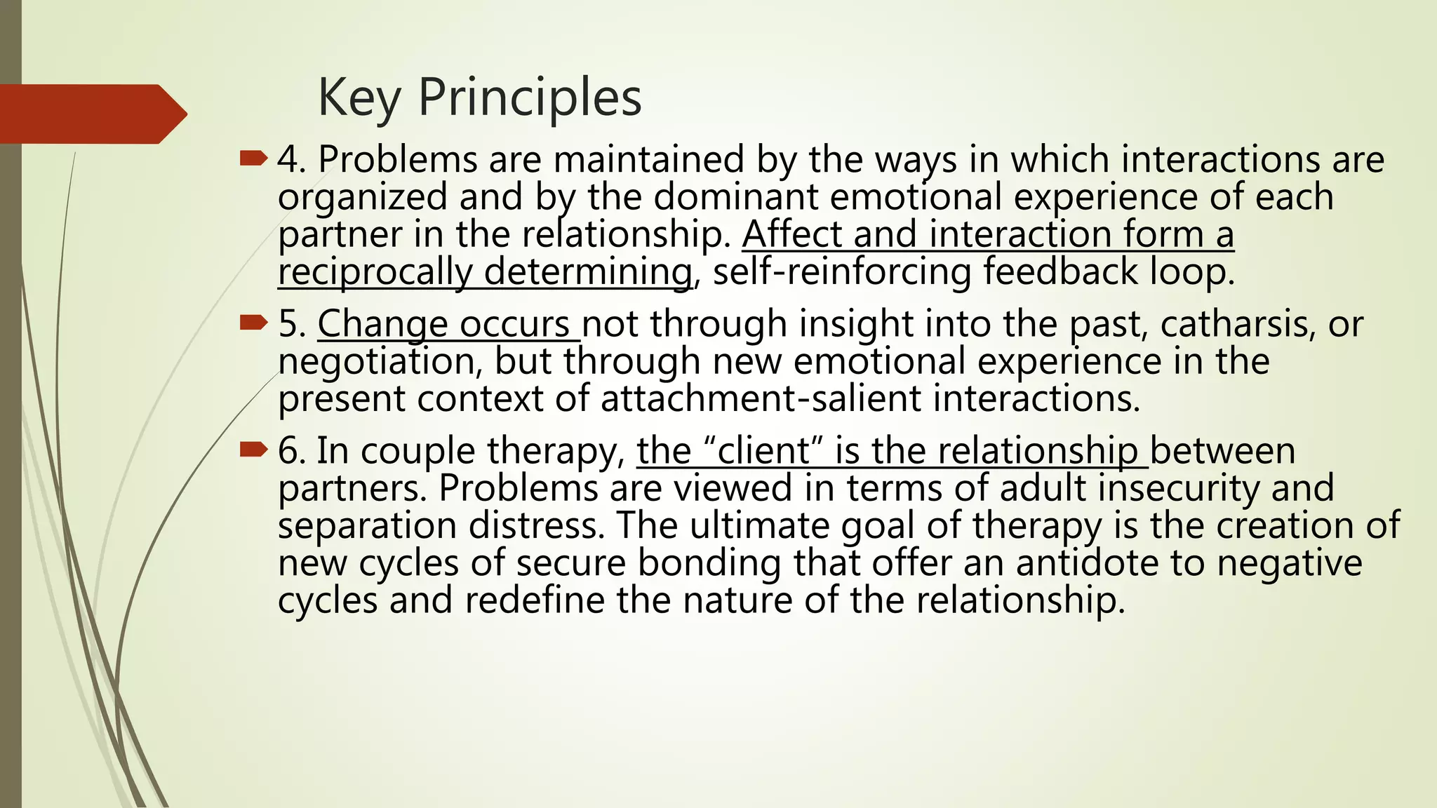 Key Principles
4. Problems are maintained by the ways in which interactions are
organized and by the dominant emotional experience of each
partner in the relationship. Affect and interaction form a
reciprocally determining, self-reinforcing feedback loop.
5. Change occurs not through insight into the past, catharsis, or
negotiation, but through new emotional experience in the
present context of attachment-salient interactions.
6. In couple therapy, the “client” is the relationship between
partners. Problems are viewed in terms of adult insecurity and
separation distress. The ultimate goal of therapy is the creation of
new cycles of secure bonding that offer an antidote to negative
cycles and redefine the nature of the relationship.
 