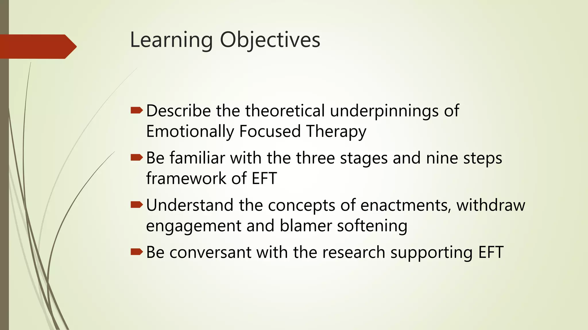 Learning Objectives
Describe the theoretical underpinnings of
Emotionally Focused Therapy
Be familiar with the three stages and nine steps
framework of EFT
Understand the concepts of enactments, withdraw
engagement and blamer softening
Be conversant with the research supporting EFT
 