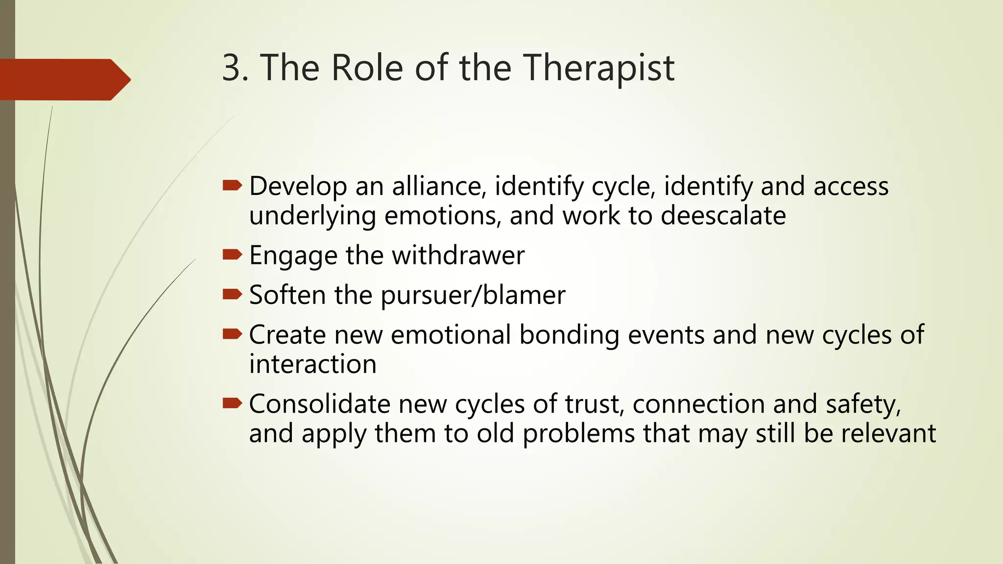 3. The Role of the Therapist
Develop an alliance, identify cycle, identify and access
underlying emotions, and work to deescalate
Engage the withdrawer
Soften the pursuer/blamer
Create new emotional bonding events and new cycles of
interaction
Consolidate new cycles of trust, connection and safety,
and apply them to old problems that may still be relevant
 
