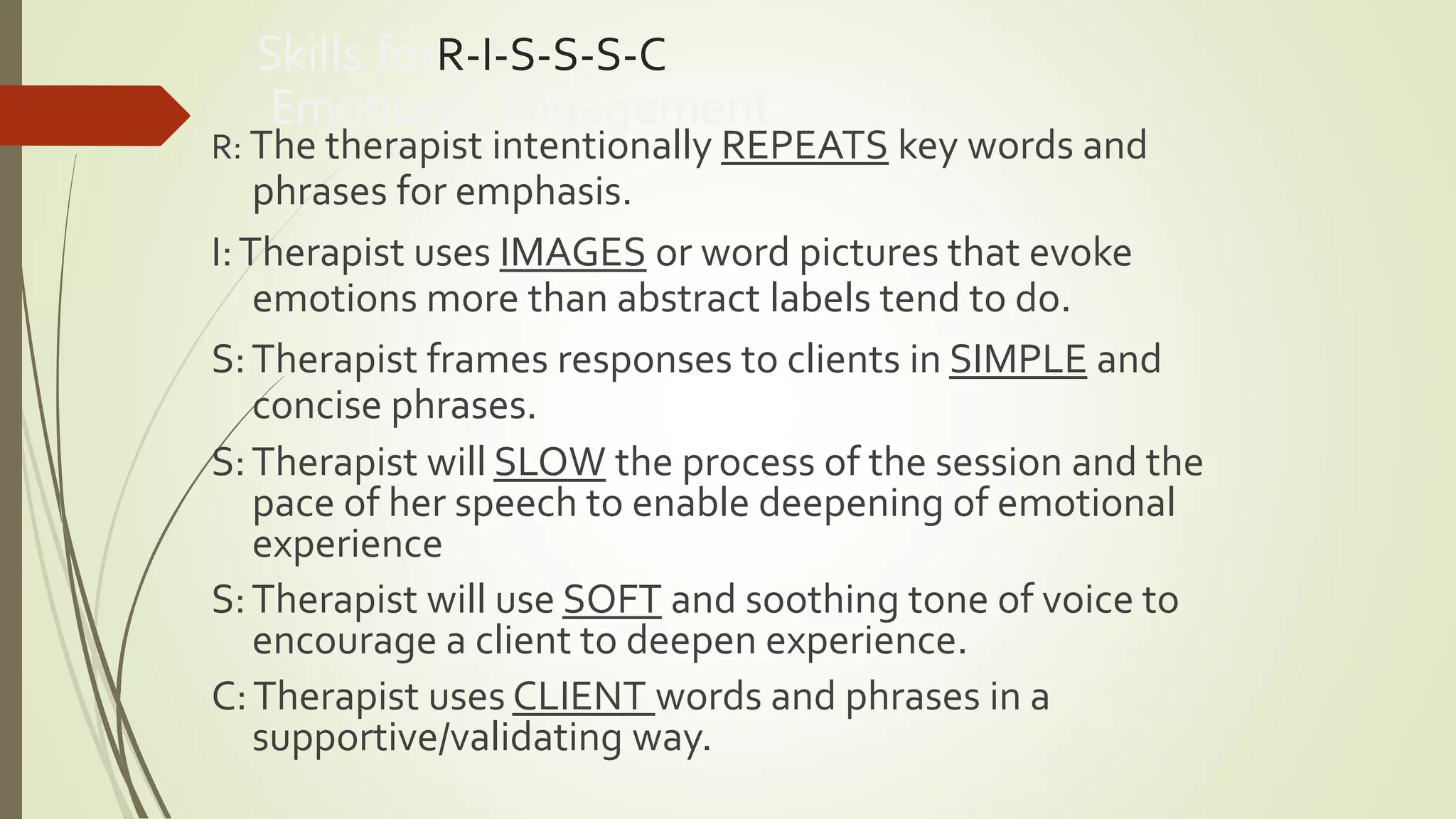 Skills forR-I-S-S-S-C
Emotional Engagement
R: The therapist intentionally REPEATS key words and
phrases for emphasis.
I:Therapist uses IMAGES or word pictures that evoke
emotions more than abstract labels tend to do.
S:Therapist frames responses to clients in SIMPLE and
concise phrases.
S:Therapist will SLOW the process of the session and the
pace of her speech to enable deepening of emotional
experience
S:Therapist will use SOFT and soothing tone of voice to
encourage a client to deepen experience.
C:Therapist uses CLIENT words and phrases in a
supportive/validating way.
 