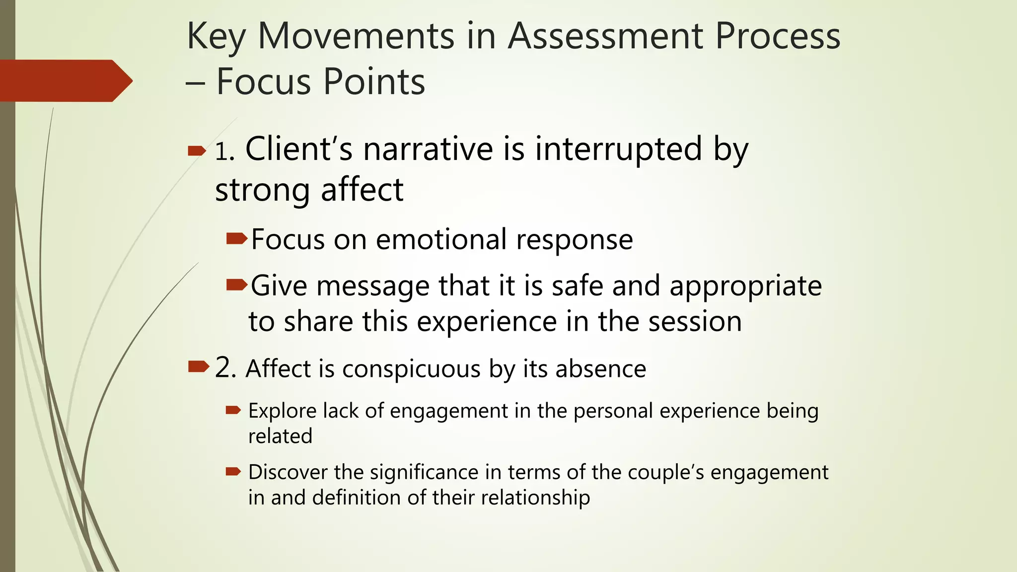 Key Movements in Assessment Process
– Focus Points
 1. Client’s narrative is interrupted by
strong affect
Focus on emotional response
Give message that it is safe and appropriate
to share this experience in the session
2. Affect is conspicuous by its absence
 Explore lack of engagement in the personal experience being
related
 Discover the significance in terms of the couple’s engagement
in and definition of their relationship
 