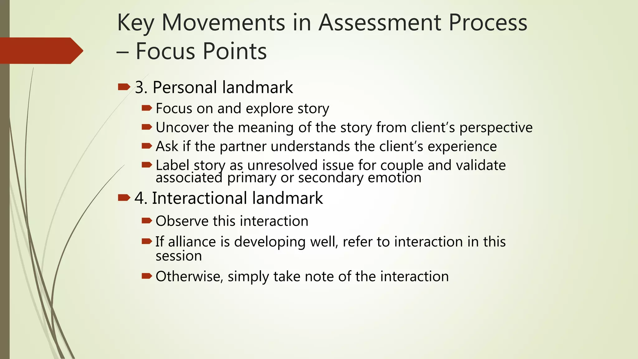 Key Movements in Assessment Process
– Focus Points
3. Personal landmark
Focus on and explore story
Uncover the meaning of the story from client’s perspective
Ask if the partner understands the client’s experience
Label story as unresolved issue for couple and validate
associated primary or secondary emotion
4. Interactional landmark
Observe this interaction
If alliance is developing well, refer to interaction in this
session
Otherwise, simply take note of the interaction
 