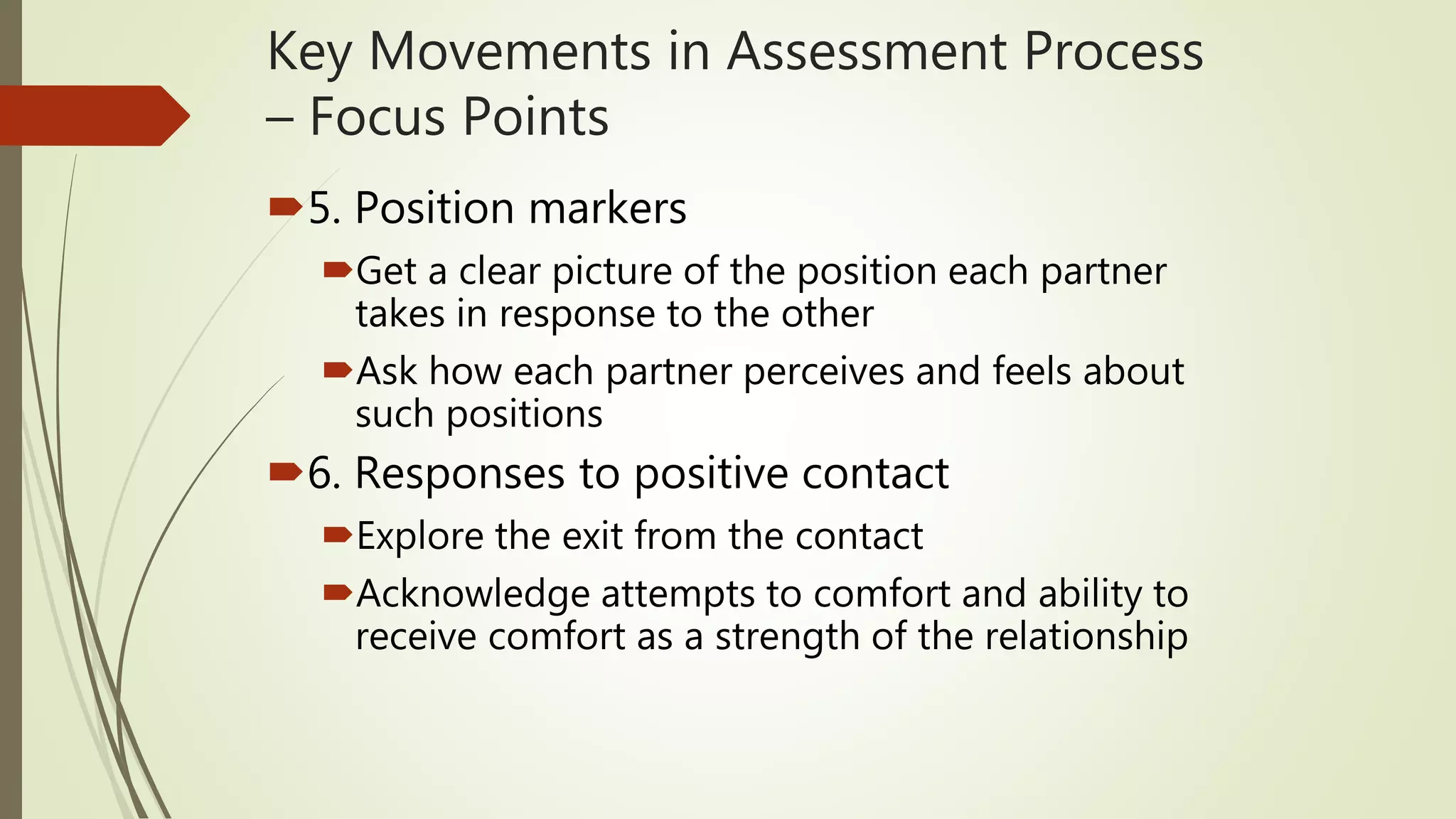 Key Movements in Assessment Process
– Focus Points
5. Position markers
Get a clear picture of the position each partner
takes in response to the other
Ask how each partner perceives and feels about
such positions
6. Responses to positive contact
Explore the exit from the contact
Acknowledge attempts to comfort and ability to
receive comfort as a strength of the relationship
 