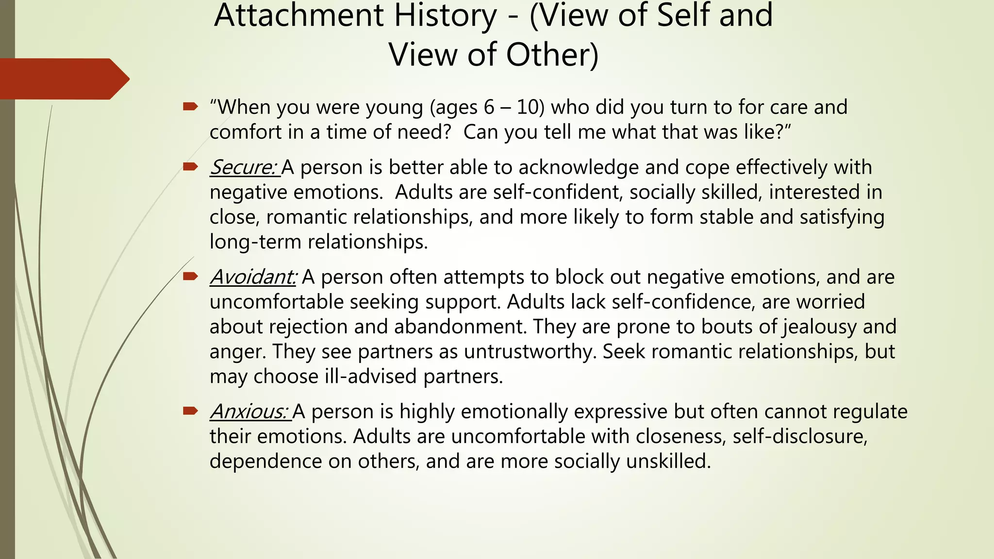 Attachment History - (View of Self and
View of Other)
 “When you were young (ages 6 – 10) who did you turn to for care and
comfort in a time of need? Can you tell me what that was like?”
 Secure: A person is better able to acknowledge and cope effectively with
negative emotions. Adults are self-confident, socially skilled, interested in
close, romantic relationships, and more likely to form stable and satisfying
long-term relationships.
 Avoidant: A person often attempts to block out negative emotions, and are
uncomfortable seeking support. Adults lack self-confidence, are worried
about rejection and abandonment. They are prone to bouts of jealousy and
anger. They see partners as untrustworthy. Seek romantic relationships, but
may choose ill-advised partners.
 Anxious: A person is highly emotionally expressive but often cannot regulate
their emotions. Adults are uncomfortable with closeness, self-disclosure,
dependence on others, and are more socially unskilled.
 
