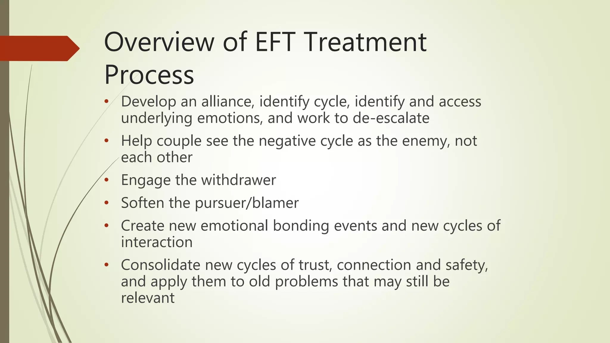 Overview of EFT Treatment
Process
• Develop an alliance, identify cycle, identify and access
underlying emotions, and work to de-escalate
• Help couple see the negative cycle as the enemy, not
each other
• Engage the withdrawer
• Soften the pursuer/blamer
• Create new emotional bonding events and new cycles of
interaction
• Consolidate new cycles of trust, connection and safety,
and apply them to old problems that may still be
relevant
 