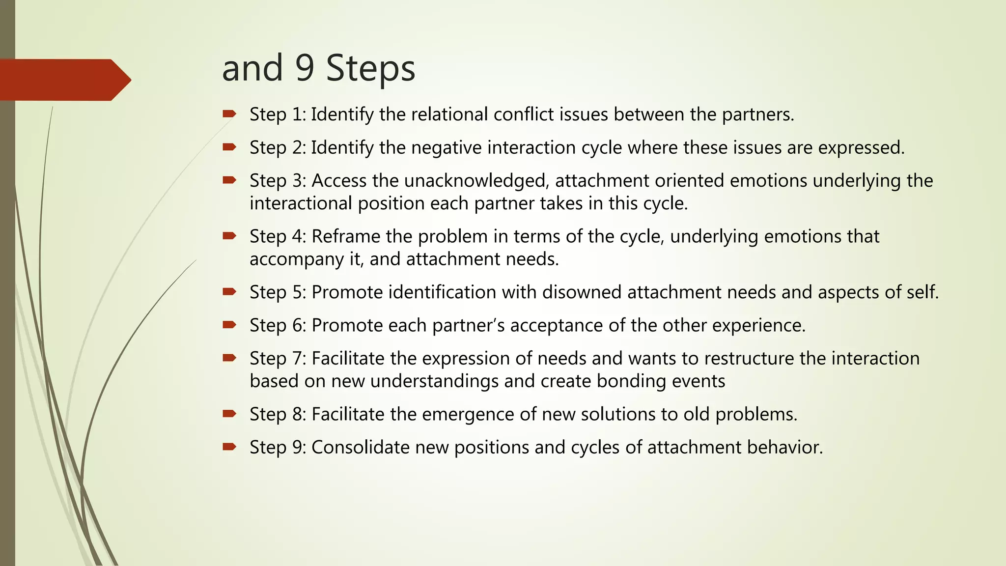 and 9 Steps
 Step 1: Identify the relational conflict issues between the partners.
 Step 2: Identify the negative interaction cycle where these issues are expressed.
 Step 3: Access the unacknowledged, attachment oriented emotions underlying the
interactional position each partner takes in this cycle.
 Step 4: Reframe the problem in terms of the cycle, underlying emotions that
accompany it, and attachment needs.
 Step 5: Promote identification with disowned attachment needs and aspects of self.
 Step 6: Promote each partner’s acceptance of the other experience.
 Step 7: Facilitate the expression of needs and wants to restructure the interaction
based on new understandings and create bonding events
 Step 8: Facilitate the emergence of new solutions to old problems.
 Step 9: Consolidate new positions and cycles of attachment behavior.
 