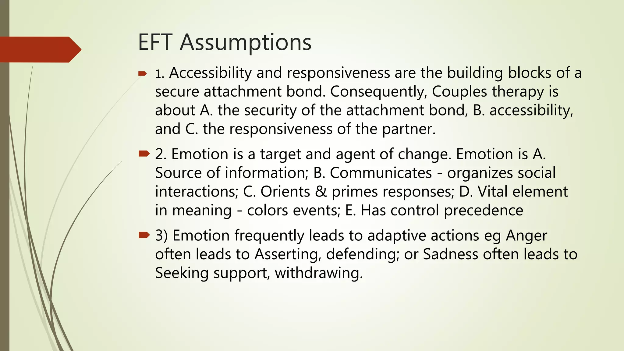 EFT Assumptions
 1. Accessibility and responsiveness are the building blocks of a
secure attachment bond. Consequently, Couples therapy is
about A. the security of the attachment bond, B. accessibility,
and C. the responsiveness of the partner.
 2. Emotion is a target and agent of change. Emotion is A.
Source of information; B. Communicates - organizes social
interactions; C. Orients & primes responses; D. Vital element
in meaning - colors events; E. Has control precedence
 3) Emotion frequently leads to adaptive actions eg Anger
often leads to Asserting, defending; or Sadness often leads to
Seeking support, withdrawing.
 