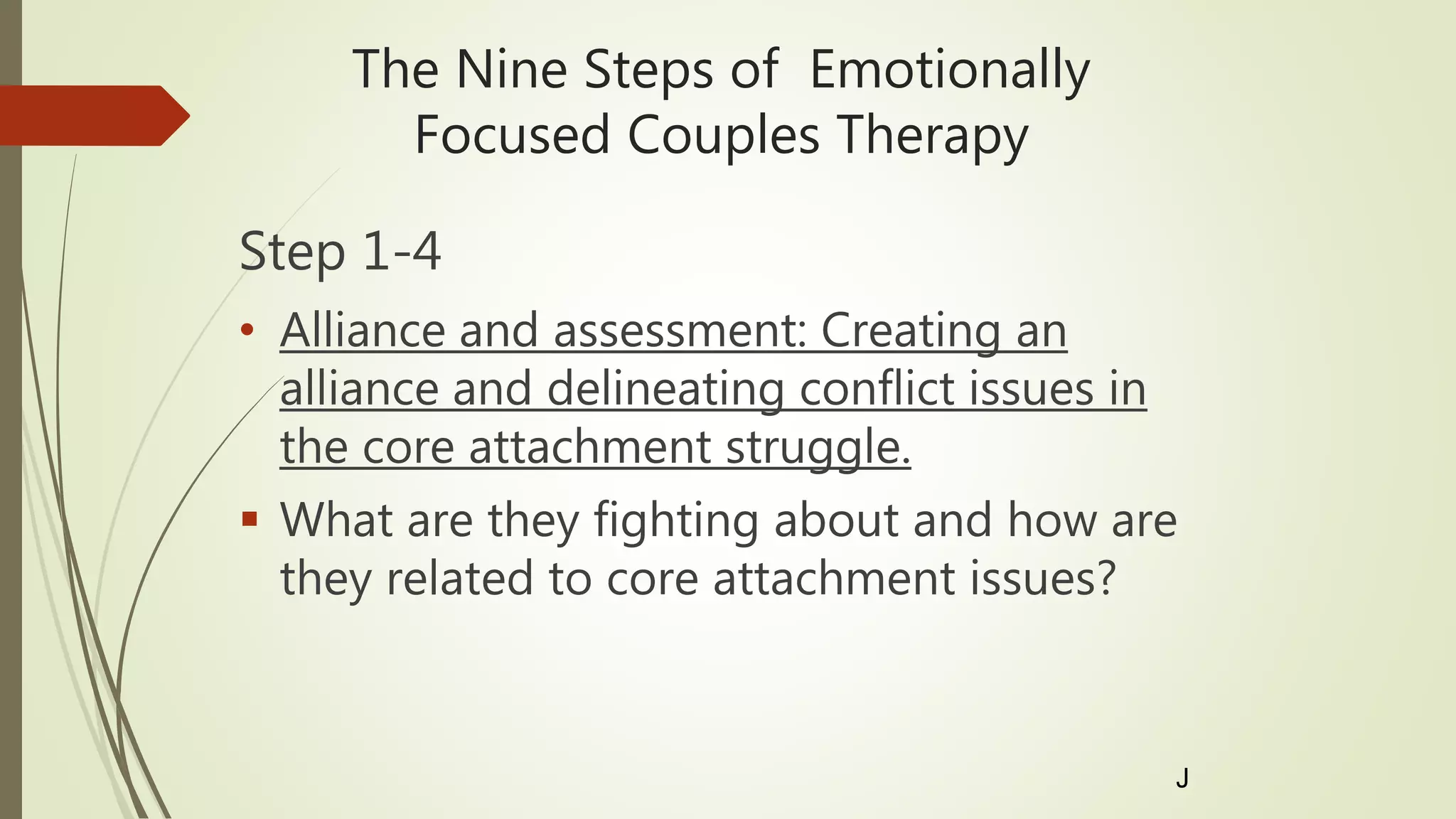 The Nine Steps of Emotionally
Focused Couples Therapy
Step 1-4
• Alliance and assessment: Creating an
alliance and delineating conflict issues in
the core attachment struggle.
 What are they fighting about and how are
they related to core attachment issues?
J
 