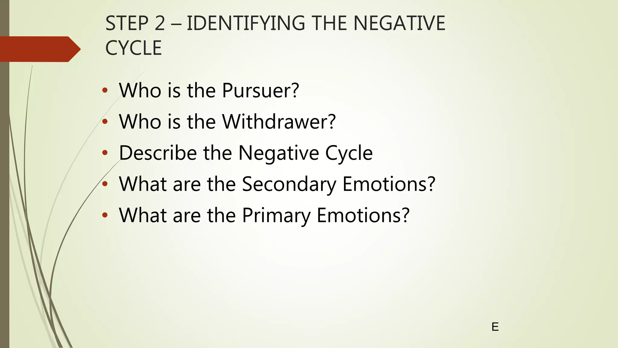 STEP 2 – IDENTIFYING THE NEGATIVE
CYCLE
• Who is the Pursuer?
• Who is the Withdrawer?
• Describe the Negative Cycle
• What are the Secondary Emotions?
• What are the Primary Emotions?
E
 