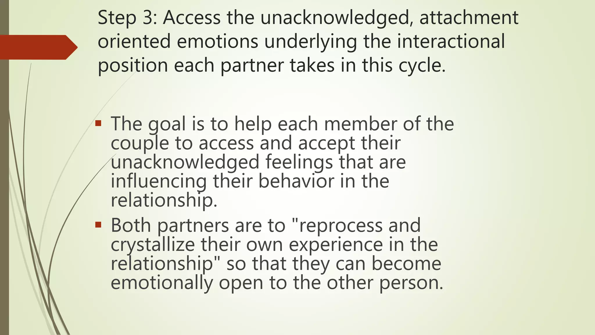 Step 3: Access the unacknowledged, attachment
oriented emotions underlying the interactional
position each partner takes in this cycle.
 The goal is to help each member of the
couple to access and accept their
unacknowledged feelings that are
influencing their behavior in the
relationship.
 Both partners are to "reprocess and
crystallize their own experience in the
relationship" so that they can become
emotionally open to the other person.
 