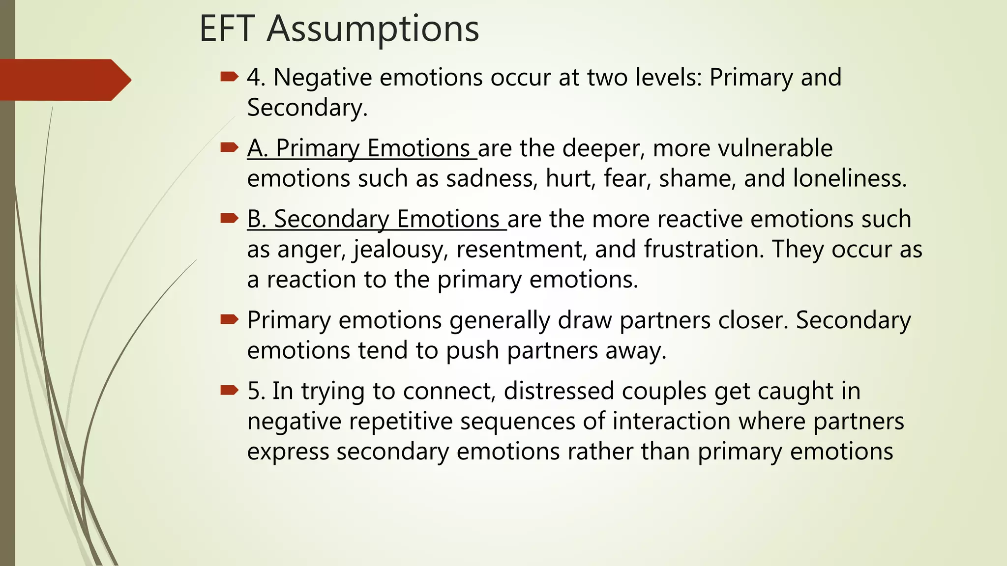 EFT Assumptions
 4. Negative emotions occur at two levels: Primary and
Secondary.
 A. Primary Emotions are the deeper, more vulnerable
emotions such as sadness, hurt, fear, shame, and loneliness.
 B. Secondary Emotions are the more reactive emotions such
as anger, jealousy, resentment, and frustration. They occur as
a reaction to the primary emotions.
 Primary emotions generally draw partners closer. Secondary
emotions tend to push partners away.
 5. In trying to connect, distressed couples get caught in
negative repetitive sequences of interaction where partners
express secondary emotions rather than primary emotions
 