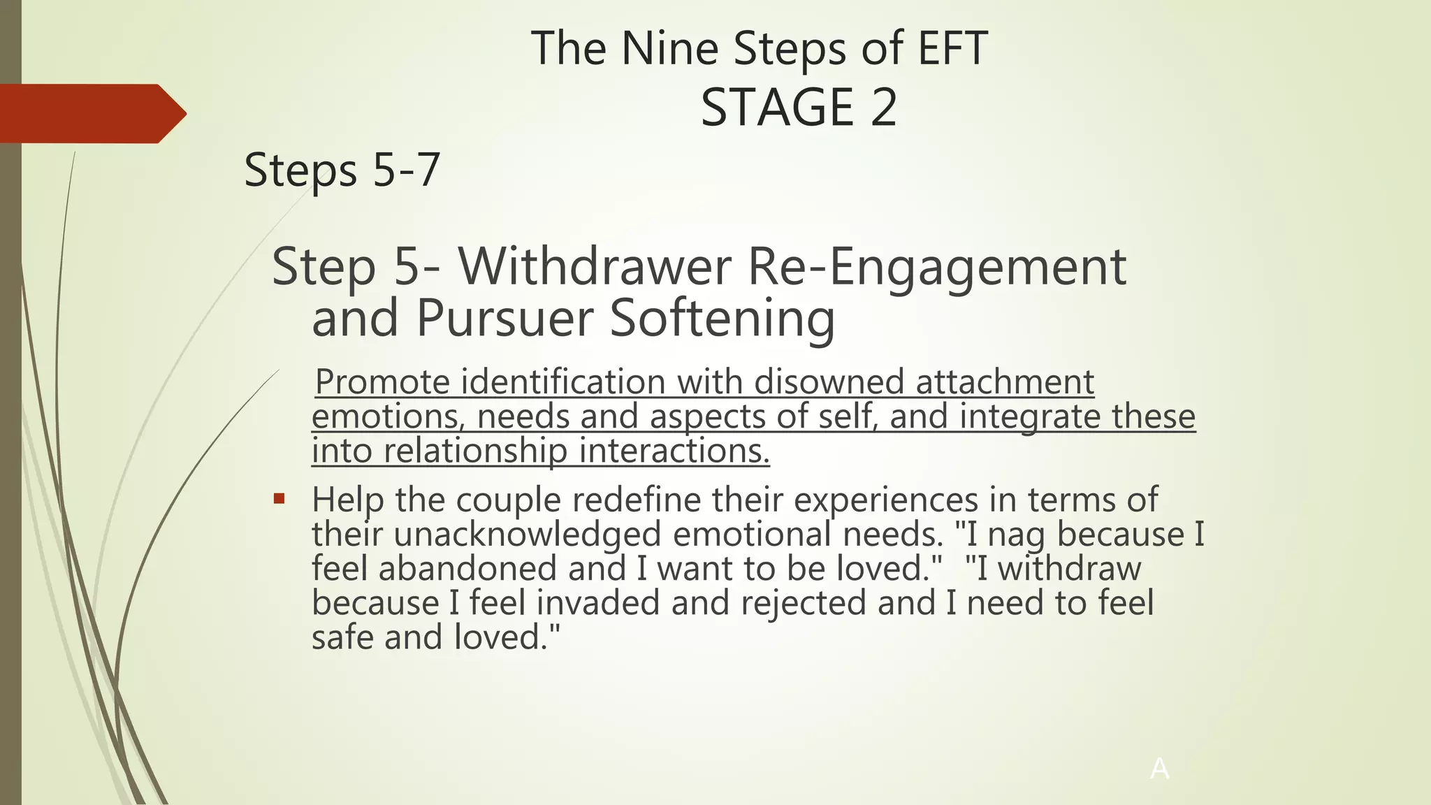 The Nine Steps of EFT
STAGE 2
Steps 5-7
Step 5- Withdrawer Re-Engagement
and Pursuer Softening
Promote identification with disowned attachment
emotions, needs and aspects of self, and integrate these
into relationship interactions.
 Help the couple redefine their experiences in terms of
their unacknowledged emotional needs. "I nag because I
feel abandoned and I want to be loved." "I withdraw
because I feel invaded and rejected and I need to feel
safe and loved."
A
 
