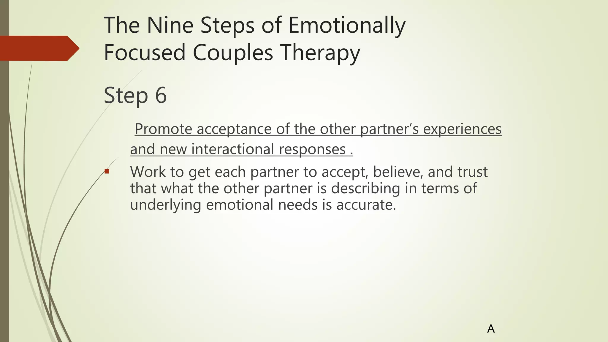 The Nine Steps of Emotionally
Focused Couples Therapy
Step 6
Promote acceptance of the other partner’s experiences
and new interactional responses .
 Work to get each partner to accept, believe, and trust
that what the other partner is describing in terms of
underlying emotional needs is accurate.
A
 