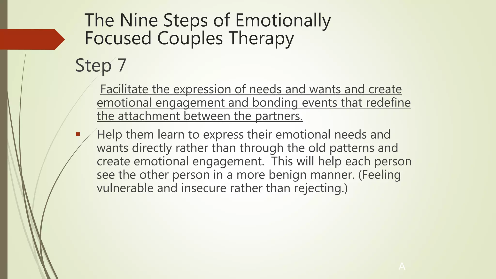 The Nine Steps of Emotionally
Focused Couples Therapy
Step 7
Facilitate the expression of needs and wants and create
emotional engagement and bonding events that redefine
the attachment between the partners.
 Help them learn to express their emotional needs and
wants directly rather than through the old patterns and
create emotional engagement. This will help each person
see the other person in a more benign manner. (Feeling
vulnerable and insecure rather than rejecting.)
A
 
