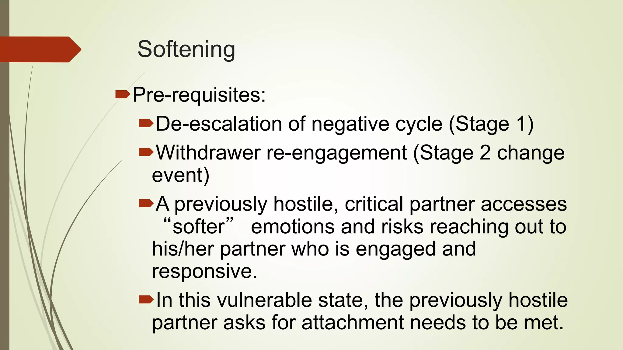 Softening
Pre-requisites:
De-escalation of negative cycle (Stage 1)
Withdrawer re-engagement (Stage 2 change
event)
A previously hostile, critical partner accesses
“softer” emotions and risks reaching out to
his/her partner who is engaged and
responsive.
In this vulnerable state, the previously hostile
partner asks for attachment needs to be met.
 