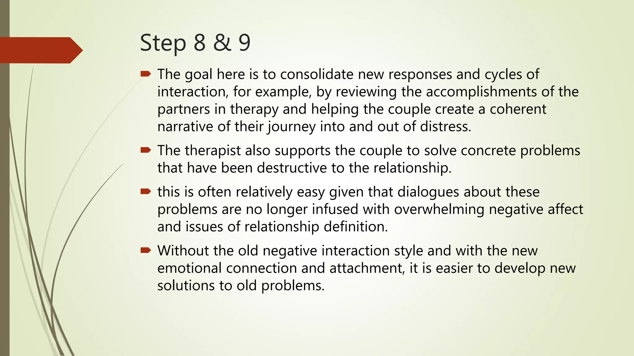 Step 8 & 9
 The goal here is to consolidate new responses and cycles of
interaction, for example, by reviewing the accomplishments of the
partners in therapy and helping the couple create a coherent
narrative of their journey into and out of distress.
 The therapist also supports the couple to solve concrete problems
that have been destructive to the relationship.
 this is often relatively easy given that dialogues about these
problems are no longer infused with overwhelming negative affect
and issues of relationship definition.
 Without the old negative interaction style and with the new
emotional connection and attachment, it is easier to develop new
solutions to old problems.
 