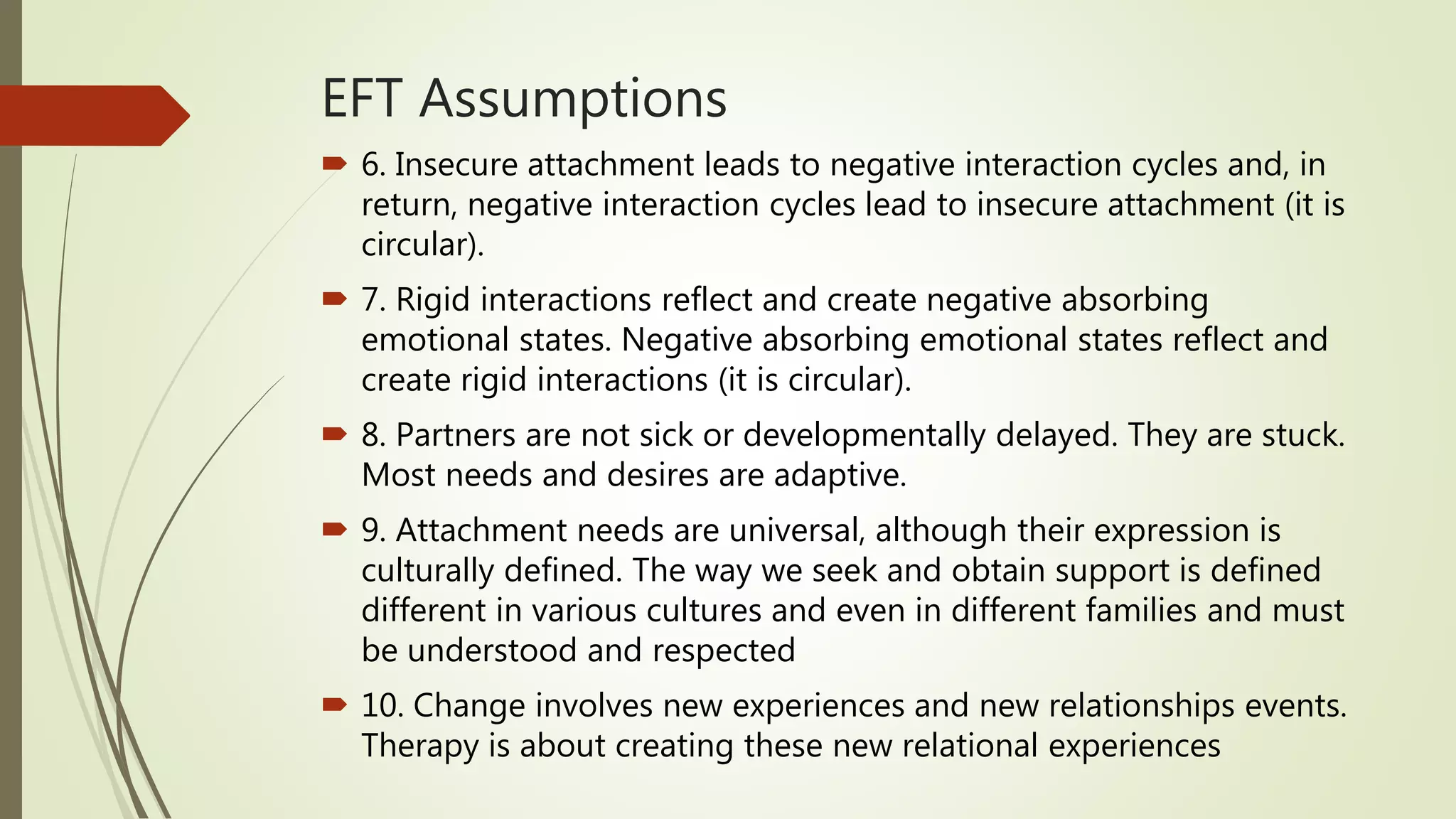 EFT Assumptions
 6. Insecure attachment leads to negative interaction cycles and, in
return, negative interaction cycles lead to insecure attachment (it is
circular).
 7. Rigid interactions reflect and create negative absorbing
emotional states. Negative absorbing emotional states reflect and
create rigid interactions (it is circular).
 8. Partners are not sick or developmentally delayed. They are stuck.
Most needs and desires are adaptive.
 9. Attachment needs are universal, although their expression is
culturally defined. The way we seek and obtain support is defined
different in various cultures and even in different families and must
be understood and respected
 10. Change involves new experiences and new relationships events.
Therapy is about creating these new relational experiences
 