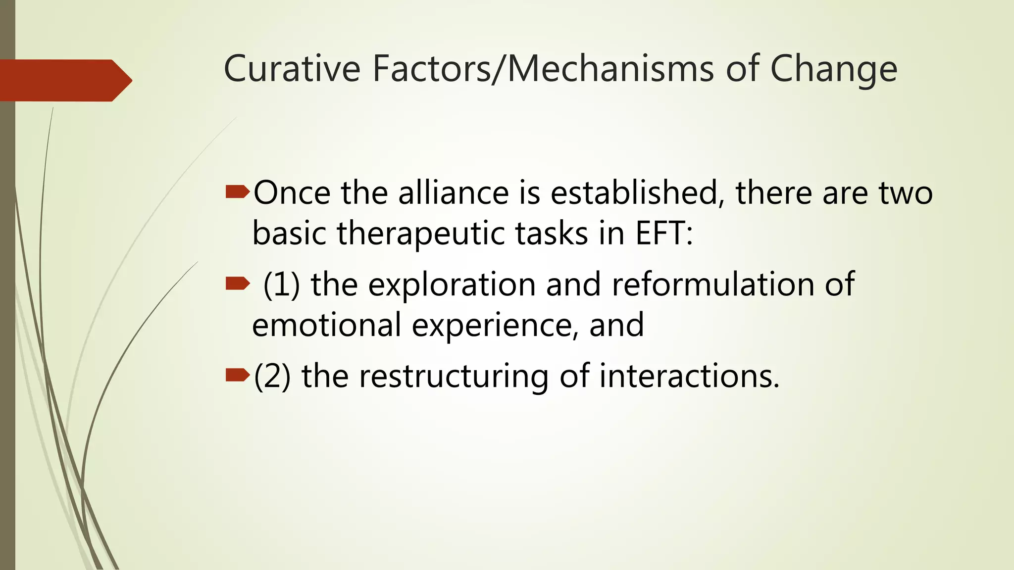 Curative Factors/Mechanisms of Change
Once the alliance is established, there are two
basic therapeutic tasks in EFT:
 (1) the exploration and reformulation of
emotional experience, and
(2) the restructuring of interactions.
 