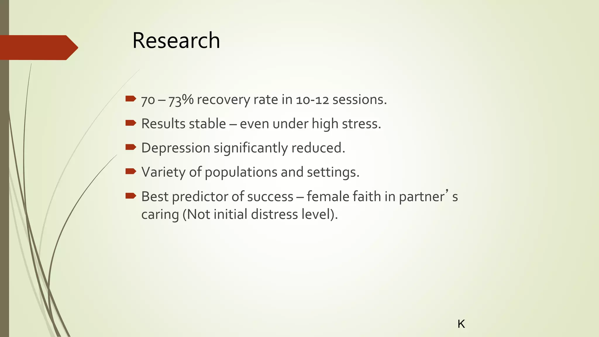 Research
 70 – 73% recovery rate in 10-12 sessions.
 Results stable – even under high stress.
 Depression significantly reduced.
 Variety of populations and settings.
 Best predictor of success – female faith in partner’s
caring (Not initial distress level).
K
 