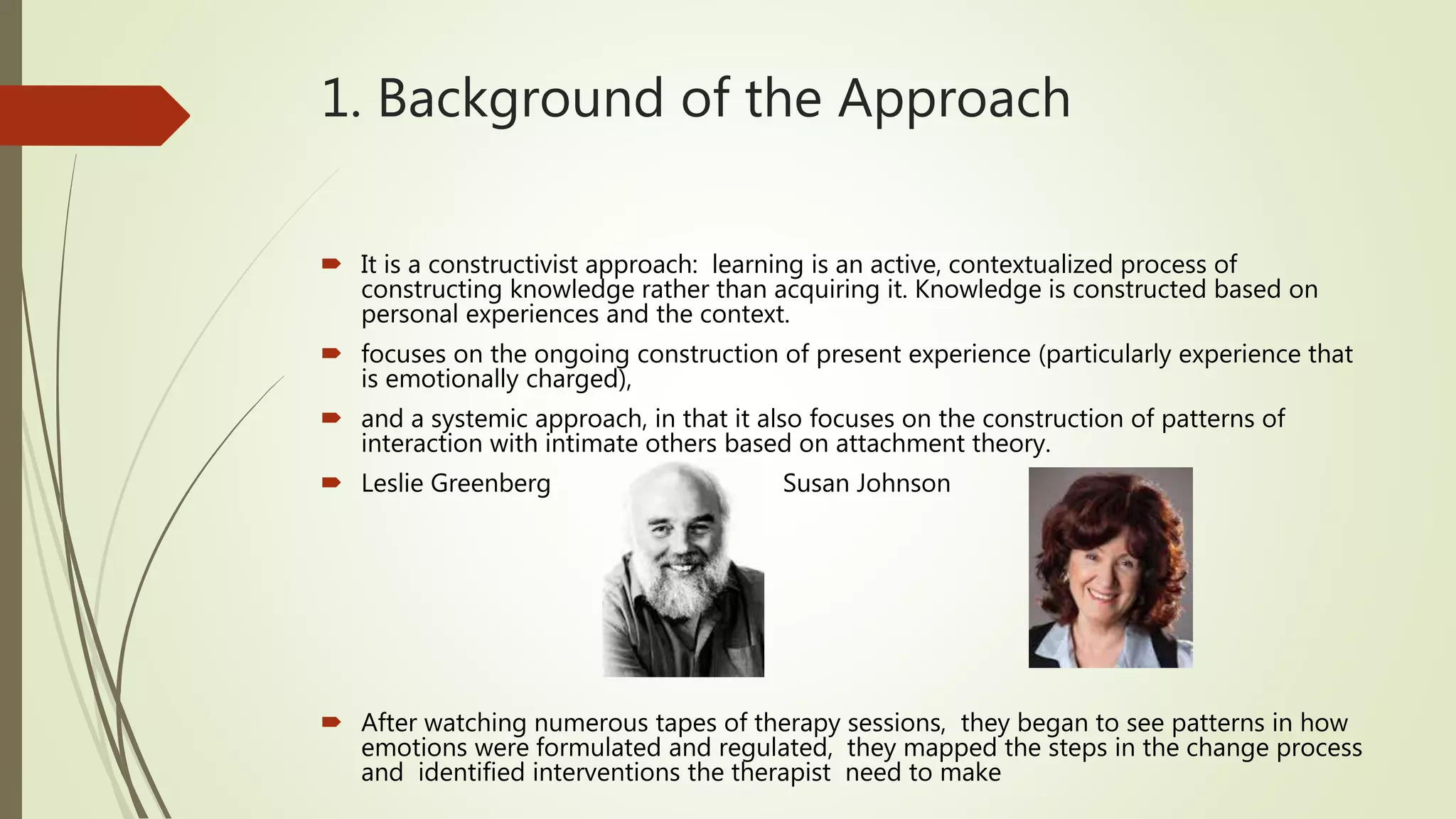 1. Background of the Approach
 It is a constructivist approach: learning is an active, contextualized process of
constructing knowledge rather than acquiring it. Knowledge is constructed based on
personal experiences and the context.
 focuses on the ongoing construction of present experience (particularly experience that
is emotionally charged),
 and a systemic approach, in that it also focuses on the construction of patterns of
interaction with intimate others based on attachment theory.
 Leslie Greenberg Susan Johnson
 After watching numerous tapes of therapy sessions, they began to see patterns in how
emotions were formulated and regulated, they mapped the steps in the change process
and identified interventions the therapist need to make
 