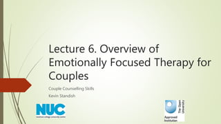 Lecture 6. Overview of
Emotionally Focused Therapy for
Couples
Couple Counselling Skills
Kevin Standish
 