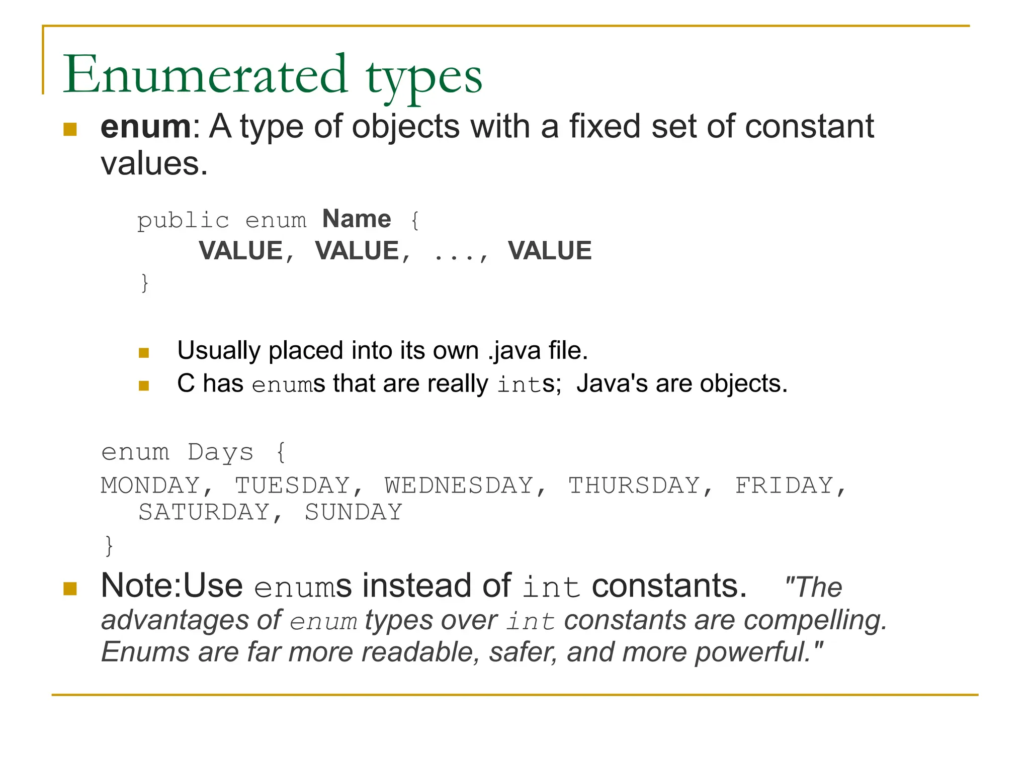 Enumerated types
 enum: A type of objects with a fixed set of constant
values.
public enum Name {
VALUE, VALUE, ..., VALUE
}
 Usually placed into its own .java file.
 C has enums that are really ints; Java's are objects.
enum Days {
MONDAY, TUESDAY, WEDNESDAY, THURSDAY, FRIDAY,
SATURDAY, SUNDAY
}
 Note:Use enums instead of int constants. "The
advantages of enum types over int constants are compelling.
Enums are far more readable, safer, and more powerful."
 