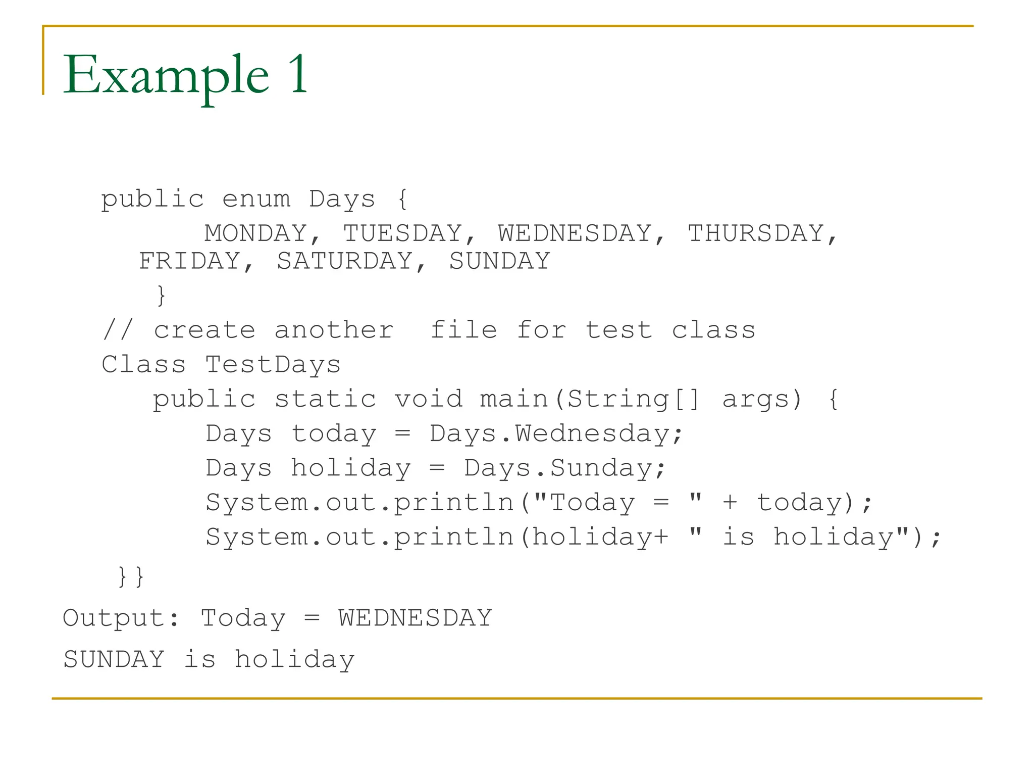 Example 1
public enum Days {
MONDAY, TUESDAY, WEDNESDAY, THURSDAY,
FRIDAY, SATURDAY, SUNDAY
}
// create another file for test class
Class TestDays
public static void main(String[] args) {
Days today = Days.Wednesday;
Days holiday = Days.Sunday;
System.out.println("Today = " + today);
System.out.println(holiday+ " is holiday");
}}
Output: Today = WEDNESDAY
SUNDAY is holiday
 