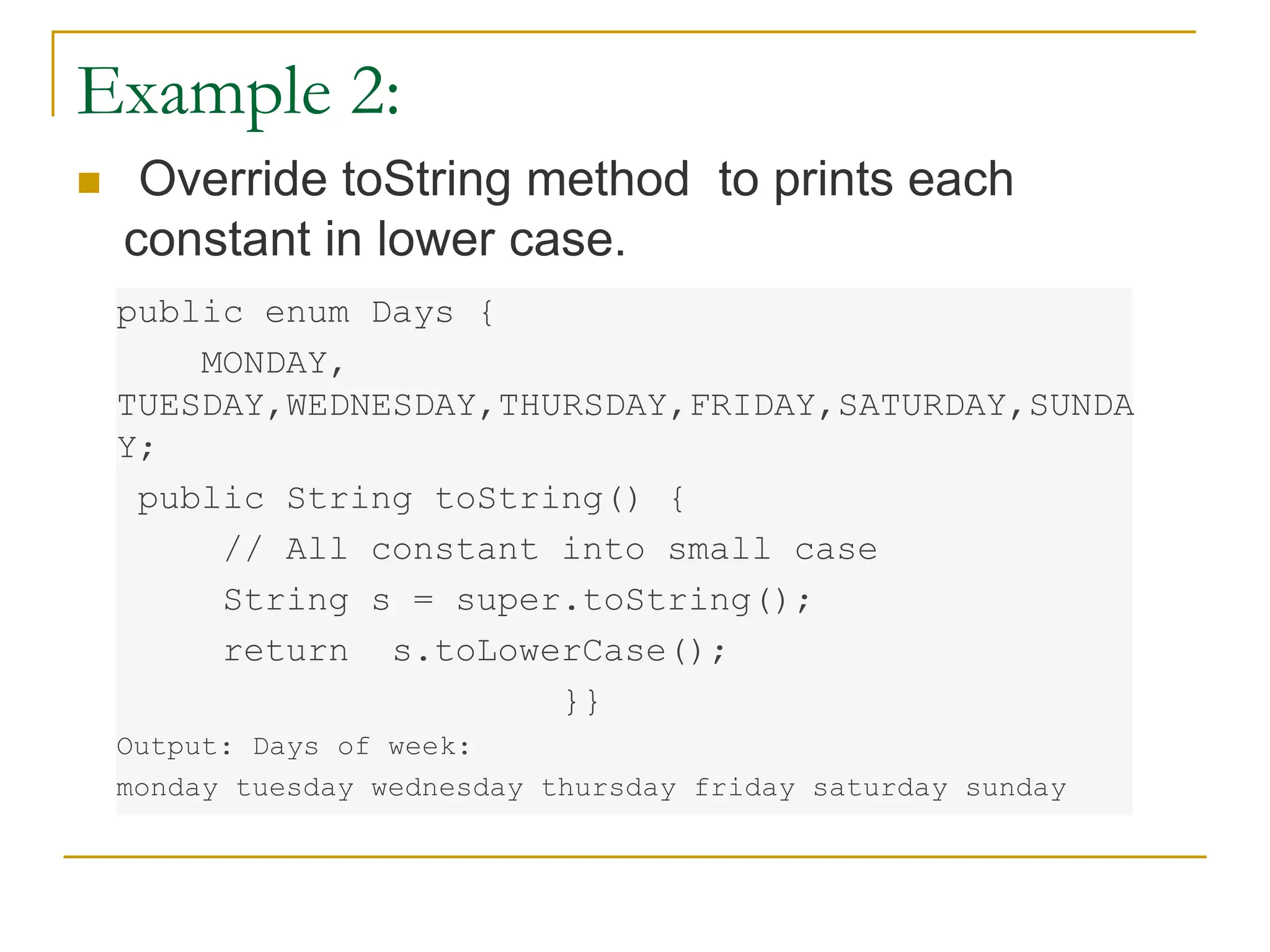 Example 2:
 Override toString method to prints each
constant in lower case.
public enum Days {
MONDAY,
TUESDAY,WEDNESDAY,THURSDAY,FRIDAY,SATURDAY,SUNDA
Y;
public String toString() {
// All constant into small case
String s = super.toString();
return s.toLowerCase();
}}
Output: Days of week:
monday tuesday wednesday thursday friday saturday sunday
 