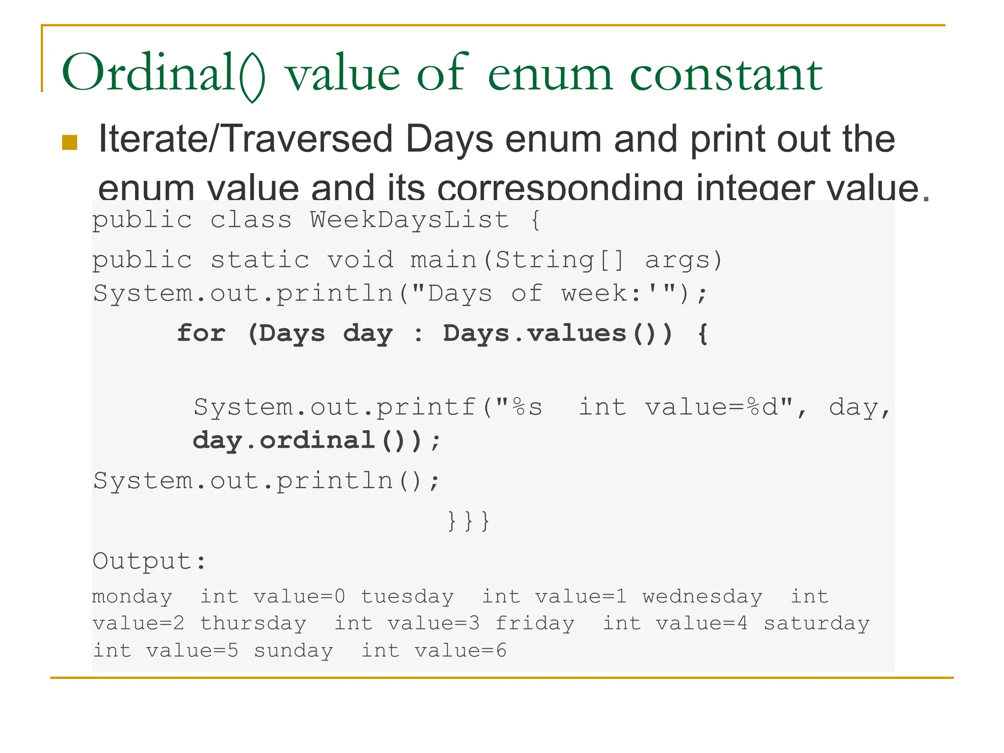Ordinal() value of enum constant
 Iterate/Traversed Days enum and print out the
enum value and its corresponding integer value.
public class WeekDaysList {
public static void main(String[] args)
System.out.println("Days of week:'");
for (Days day : Days.values()) {
System.out.printf("%s int value=%d", day,
day.ordinal());
System.out.println();
}}}
Output:
monday int value=0 tuesday int value=1 wednesday int
value=2 thursday int value=3 friday int value=4 saturday
int value=5 sunday int value=6
 