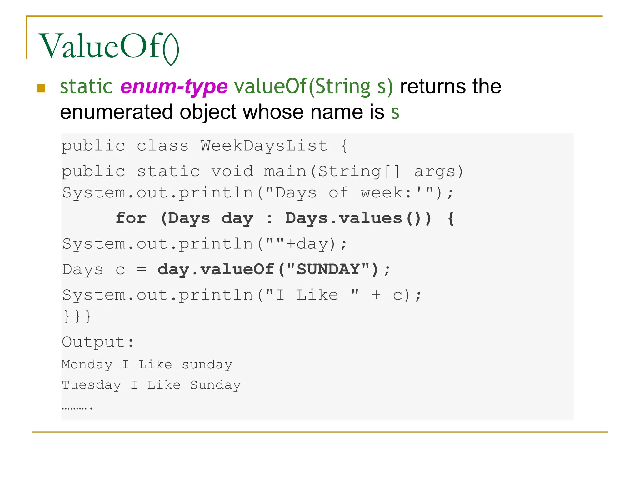 ValueOf()
 static enum-type valueOf(String s) returns the
enumerated object whose name is s
public class WeekDaysList {
public static void main(String[] args)
System.out.println("Days of week:'");
for (Days day : Days.values()) {
System.out.println(""+day);
Days c = day.valueOf("SUNDAY");
System.out.println("I Like " + c);
}}}
Output:
Monday I Like sunday
Tuesday I Like Sunday
……….
 