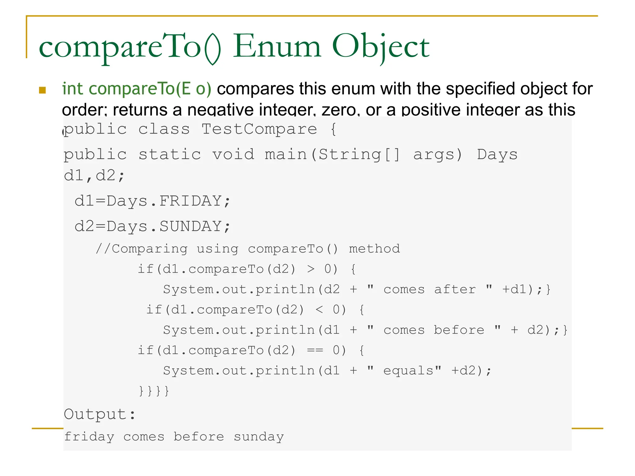 compareTo() Enum Object
 int compareTo(E o) compares this enum with the specified object for
order; returns a negative integer, zero, or a positive integer as this
object is less than, equal to, or greater than the specified object
public class TestCompare {
public static void main(String[] args) Days
d1,d2;
d1=Days.FRIDAY;
d2=Days.SUNDAY;
//Comparing using compareTo() method
if(d1.compareTo(d2) > 0) {
System.out.println(d2 + " comes after " +d1);}
if(d1.compareTo(d2) < 0) {
System.out.println(d1 + " comes before " + d2);}
if(d1.compareTo(d2) == 0) {
System.out.println(d1 + " equals" +d2);
}}}}
Output:
friday comes before sunday
 