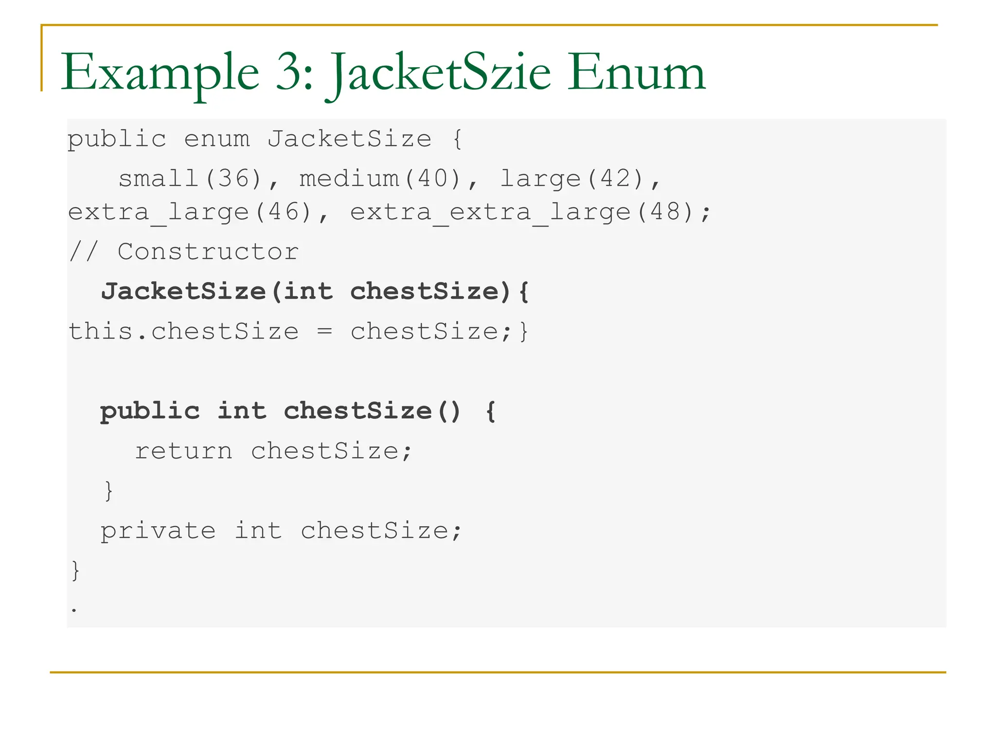 Example 3: JacketSzie Enum
public enum JacketSize {
small(36), medium(40), large(42),
extra_large(46), extra_extra_large(48);
// Constructor
JacketSize(int chestSize){
this.chestSize = chestSize;}
public int chestSize() {
return chestSize;
}
private int chestSize;
}
.
 